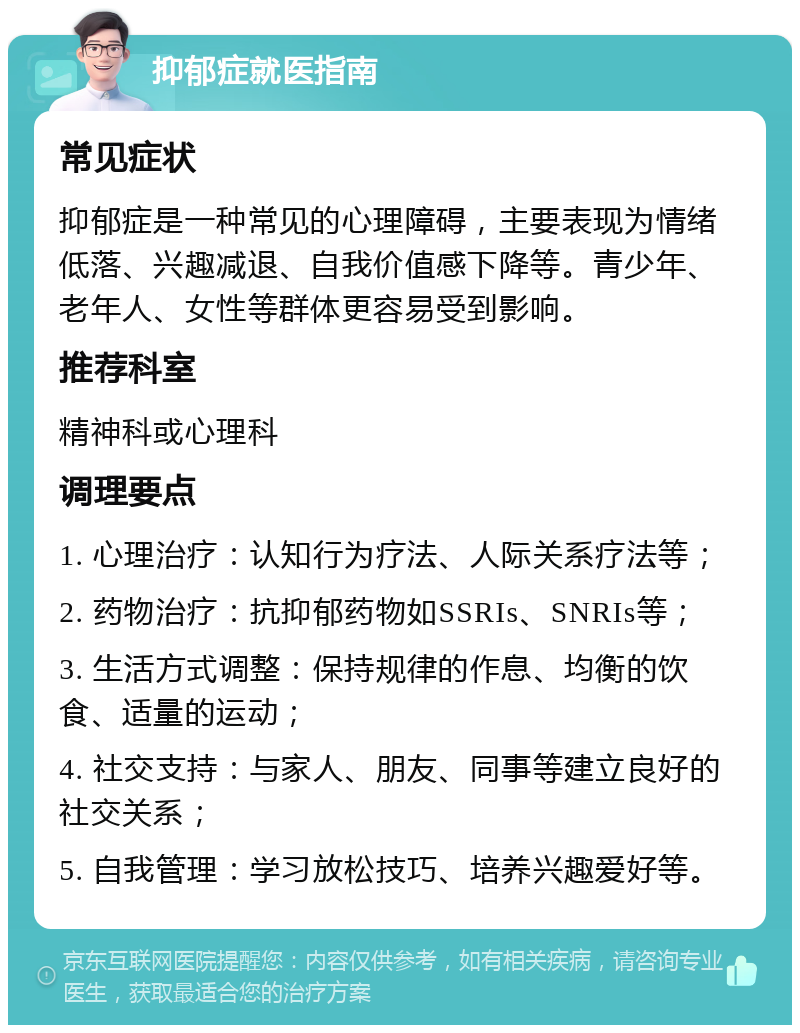 抑郁症就医指南 常见症状 抑郁症是一种常见的心理障碍，主要表现为情绪低落、兴趣减退、自我价值感下降等。青少年、老年人、女性等群体更容易受到影响。 推荐科室 精神科或心理科 调理要点 1. 心理治疗：认知行为疗法、人际关系疗法等； 2. 药物治疗：抗抑郁药物如SSRIs、SNRIs等； 3. 生活方式调整：保持规律的作息、均衡的饮食、适量的运动； 4. 社交支持：与家人、朋友、同事等建立良好的社交关系； 5. 自我管理：学习放松技巧、培养兴趣爱好等。