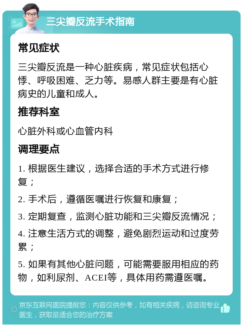 三尖瓣反流手术指南 常见症状 三尖瓣反流是一种心脏疾病，常见症状包括心悸、呼吸困难、乏力等。易感人群主要是有心脏病史的儿童和成人。 推荐科室 心脏外科或心血管内科 调理要点 1. 根据医生建议，选择合适的手术方式进行修复； 2. 手术后，遵循医嘱进行恢复和康复； 3. 定期复查，监测心脏功能和三尖瓣反流情况； 4. 注意生活方式的调整，避免剧烈运动和过度劳累； 5. 如果有其他心脏问题，可能需要服用相应的药物，如利尿剂、ACEI等，具体用药需遵医嘱。