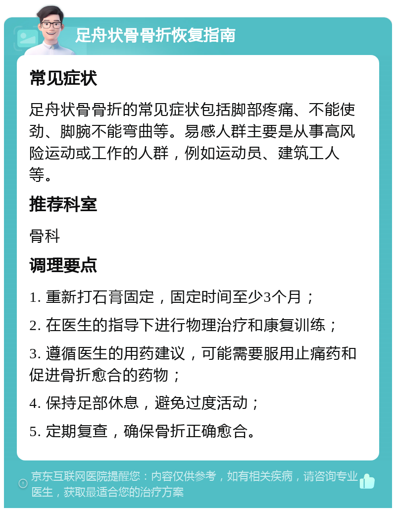 足舟状骨骨折恢复指南 常见症状 足舟状骨骨折的常见症状包括脚部疼痛、不能使劲、脚腕不能弯曲等。易感人群主要是从事高风险运动或工作的人群，例如运动员、建筑工人等。 推荐科室 骨科 调理要点 1. 重新打石膏固定，固定时间至少3个月； 2. 在医生的指导下进行物理治疗和康复训练； 3. 遵循医生的用药建议，可能需要服用止痛药和促进骨折愈合的药物； 4. 保持足部休息，避免过度活动； 5. 定期复查，确保骨折正确愈合。