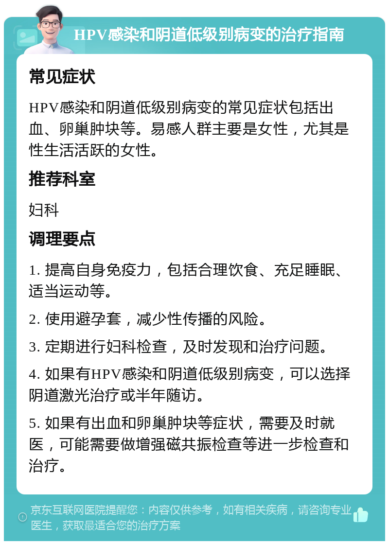 HPV感染和阴道低级别病变的治疗指南 常见症状 HPV感染和阴道低级别病变的常见症状包括出血、卵巢肿块等。易感人群主要是女性，尤其是性生活活跃的女性。 推荐科室 妇科 调理要点 1. 提高自身免疫力，包括合理饮食、充足睡眠、适当运动等。 2. 使用避孕套，减少性传播的风险。 3. 定期进行妇科检查，及时发现和治疗问题。 4. 如果有HPV感染和阴道低级别病变，可以选择阴道激光治疗或半年随访。 5. 如果有出血和卵巢肿块等症状，需要及时就医，可能需要做增强磁共振检查等进一步检查和治疗。