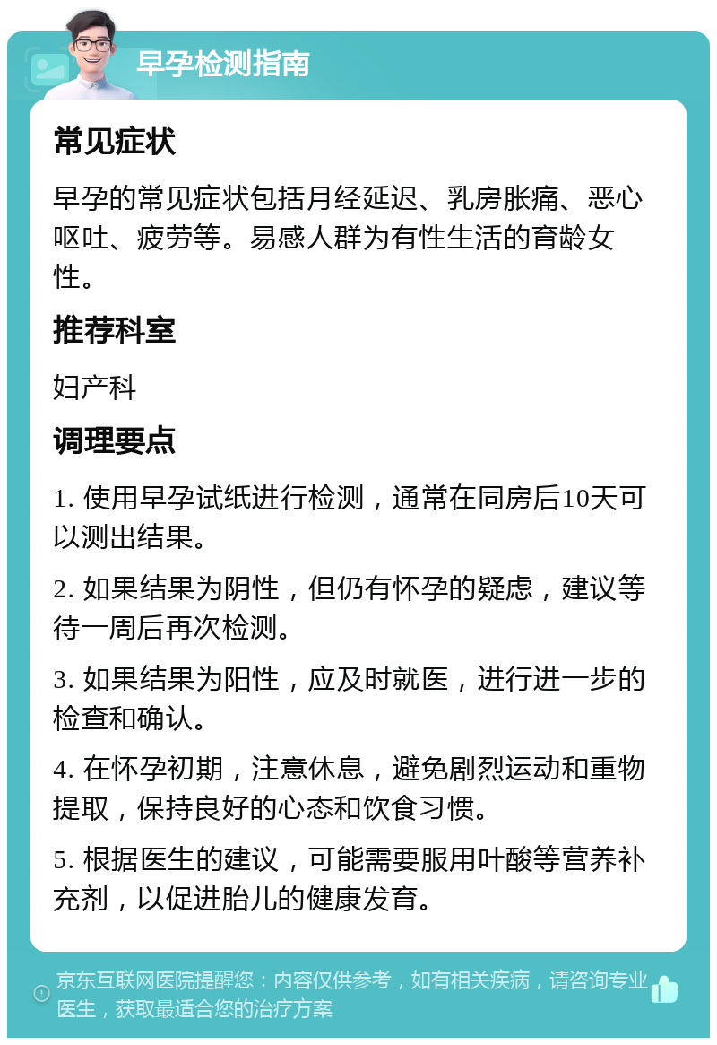 早孕检测指南 常见症状 早孕的常见症状包括月经延迟、乳房胀痛、恶心呕吐、疲劳等。易感人群为有性生活的育龄女性。 推荐科室 妇产科 调理要点 1. 使用早孕试纸进行检测，通常在同房后10天可以测出结果。 2. 如果结果为阴性，但仍有怀孕的疑虑，建议等待一周后再次检测。 3. 如果结果为阳性，应及时就医，进行进一步的检查和确认。 4. 在怀孕初期，注意休息，避免剧烈运动和重物提取，保持良好的心态和饮食习惯。 5. 根据医生的建议，可能需要服用叶酸等营养补充剂，以促进胎儿的健康发育。