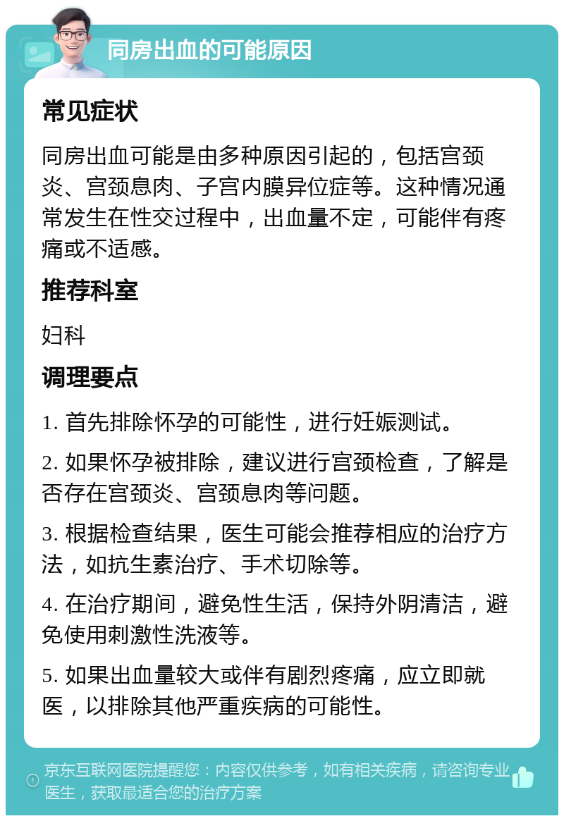 同房出血的可能原因 常见症状 同房出血可能是由多种原因引起的，包括宫颈炎、宫颈息肉、子宫内膜异位症等。这种情况通常发生在性交过程中，出血量不定，可能伴有疼痛或不适感。 推荐科室 妇科 调理要点 1. 首先排除怀孕的可能性，进行妊娠测试。 2. 如果怀孕被排除，建议进行宫颈检查，了解是否存在宫颈炎、宫颈息肉等问题。 3. 根据检查结果，医生可能会推荐相应的治疗方法，如抗生素治疗、手术切除等。 4. 在治疗期间，避免性生活，保持外阴清洁，避免使用刺激性洗液等。 5. 如果出血量较大或伴有剧烈疼痛，应立即就医，以排除其他严重疾病的可能性。