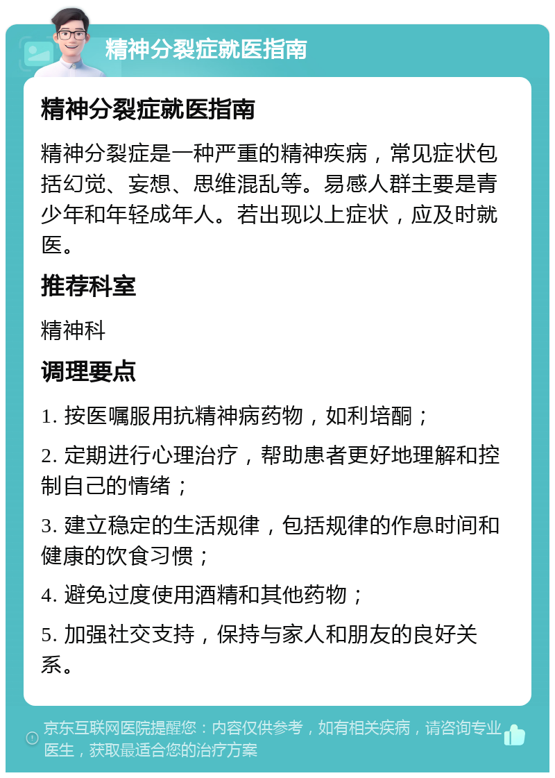 精神分裂症就医指南 精神分裂症就医指南 精神分裂症是一种严重的精神疾病，常见症状包括幻觉、妄想、思维混乱等。易感人群主要是青少年和年轻成年人。若出现以上症状，应及时就医。 推荐科室 精神科 调理要点 1. 按医嘱服用抗精神病药物，如利培酮； 2. 定期进行心理治疗，帮助患者更好地理解和控制自己的情绪； 3. 建立稳定的生活规律，包括规律的作息时间和健康的饮食习惯； 4. 避免过度使用酒精和其他药物； 5. 加强社交支持，保持与家人和朋友的良好关系。