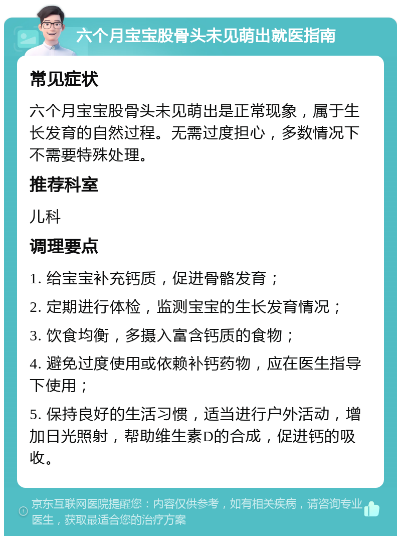 六个月宝宝股骨头未见萌出就医指南 常见症状 六个月宝宝股骨头未见萌出是正常现象，属于生长发育的自然过程。无需过度担心，多数情况下不需要特殊处理。 推荐科室 儿科 调理要点 1. 给宝宝补充钙质，促进骨骼发育； 2. 定期进行体检，监测宝宝的生长发育情况； 3. 饮食均衡，多摄入富含钙质的食物； 4. 避免过度使用或依赖补钙药物，应在医生指导下使用； 5. 保持良好的生活习惯，适当进行户外活动，增加日光照射，帮助维生素D的合成，促进钙的吸收。