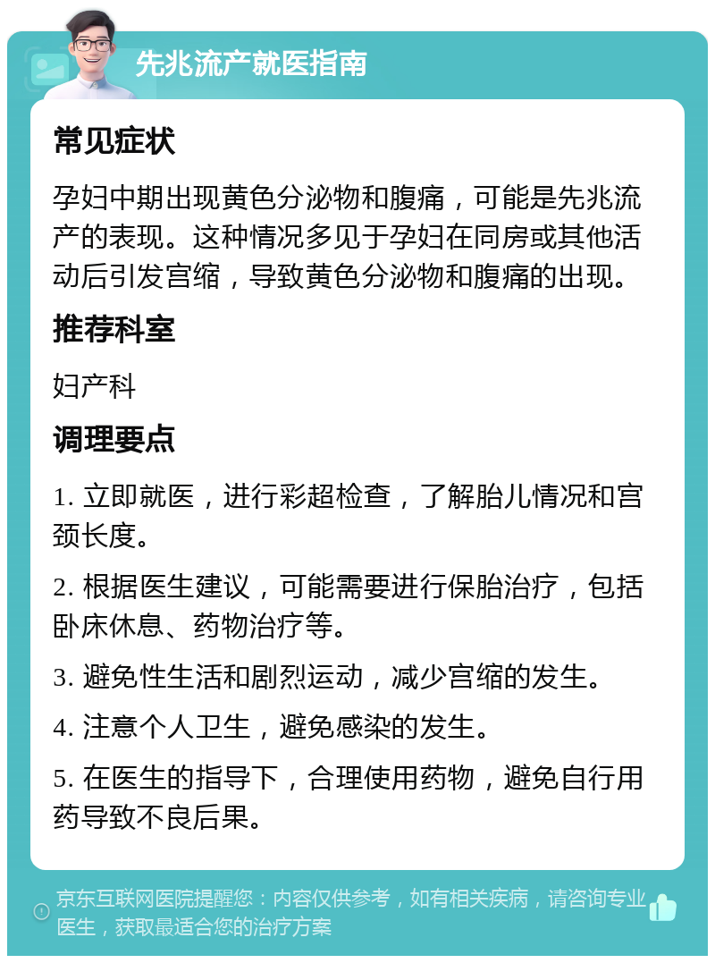 先兆流产就医指南 常见症状 孕妇中期出现黄色分泌物和腹痛，可能是先兆流产的表现。这种情况多见于孕妇在同房或其他活动后引发宫缩，导致黄色分泌物和腹痛的出现。 推荐科室 妇产科 调理要点 1. 立即就医，进行彩超检查，了解胎儿情况和宫颈长度。 2. 根据医生建议，可能需要进行保胎治疗，包括卧床休息、药物治疗等。 3. 避免性生活和剧烈运动，减少宫缩的发生。 4. 注意个人卫生，避免感染的发生。 5. 在医生的指导下，合理使用药物，避免自行用药导致不良后果。