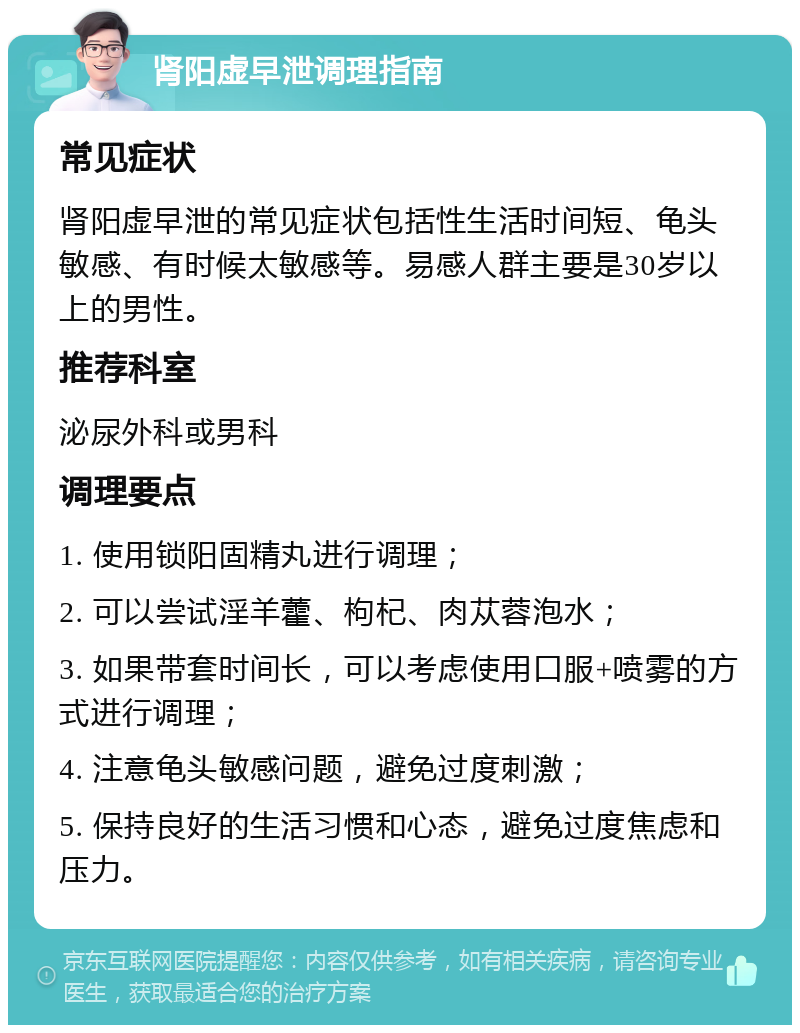 肾阳虚早泄调理指南 常见症状 肾阳虚早泄的常见症状包括性生活时间短、龟头敏感、有时候太敏感等。易感人群主要是30岁以上的男性。 推荐科室 泌尿外科或男科 调理要点 1. 使用锁阳固精丸进行调理； 2. 可以尝试淫羊藿、枸杞、肉苁蓉泡水； 3. 如果带套时间长，可以考虑使用口服+喷雾的方式进行调理； 4. 注意龟头敏感问题，避免过度刺激； 5. 保持良好的生活习惯和心态，避免过度焦虑和压力。