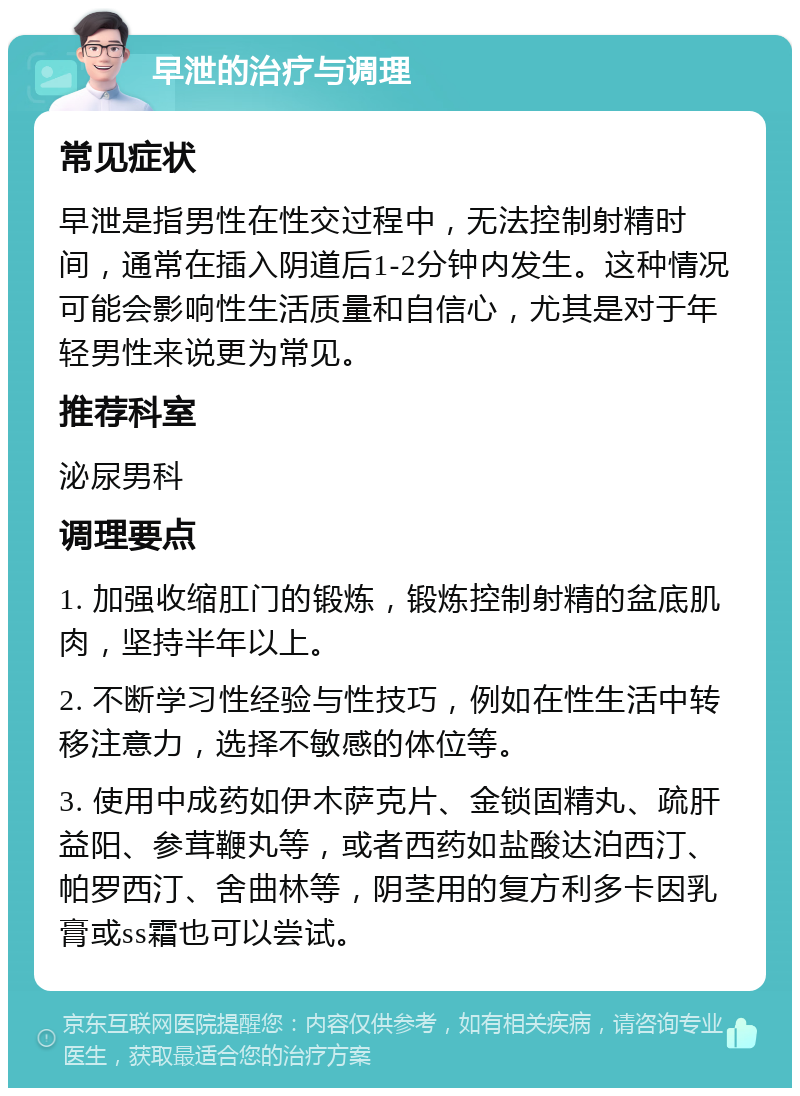 早泄的治疗与调理 常见症状 早泄是指男性在性交过程中，无法控制射精时间，通常在插入阴道后1-2分钟内发生。这种情况可能会影响性生活质量和自信心，尤其是对于年轻男性来说更为常见。 推荐科室 泌尿男科 调理要点 1. 加强收缩肛门的锻炼，锻炼控制射精的盆底肌肉，坚持半年以上。 2. 不断学习性经验与性技巧，例如在性生活中转移注意力，选择不敏感的体位等。 3. 使用中成药如伊木萨克片、金锁固精丸、疏肝益阳、参茸鞭丸等，或者西药如盐酸达泊西汀、帕罗西汀、舍曲林等，阴茎用的复方利多卡因乳膏或ss霜也可以尝试。