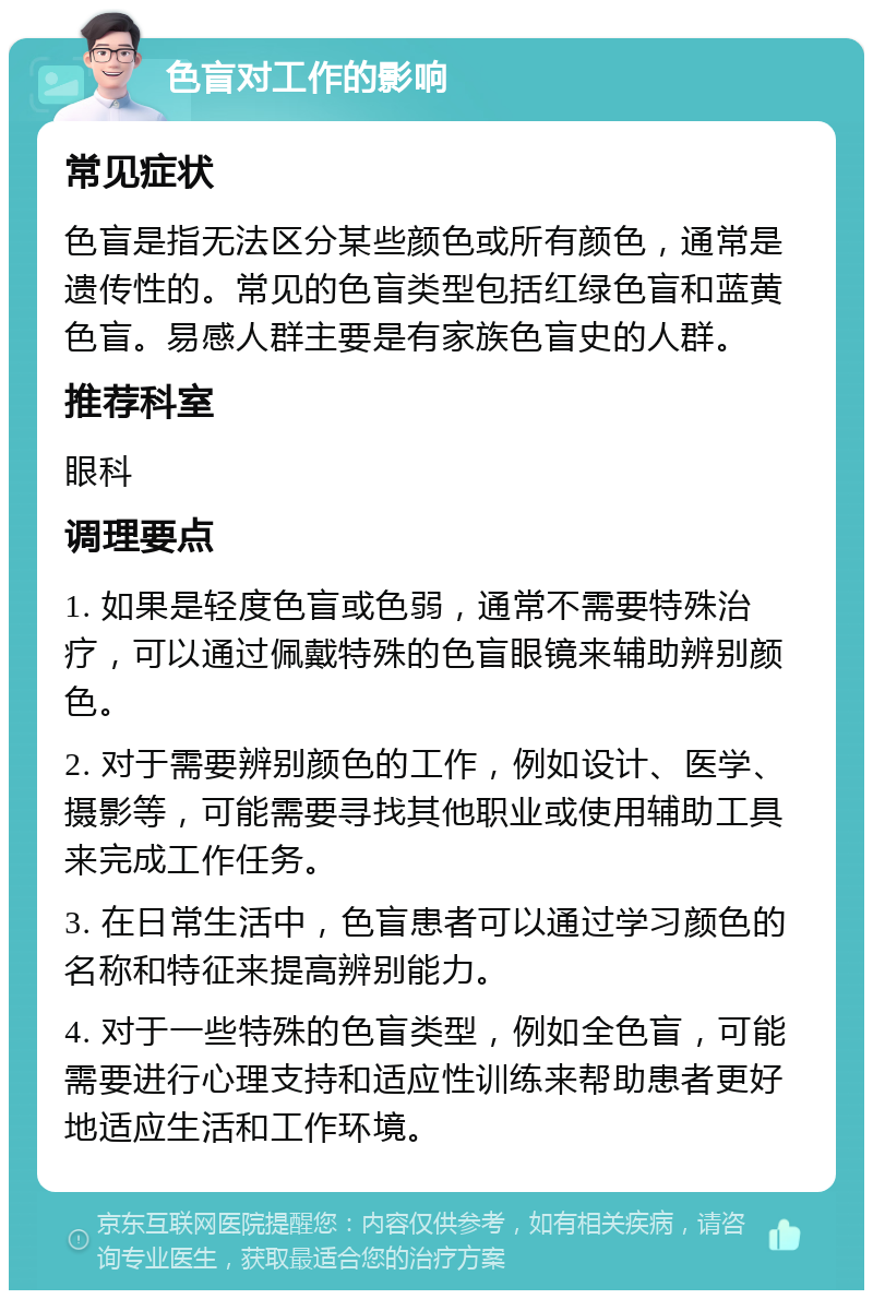 色盲对工作的影响 常见症状 色盲是指无法区分某些颜色或所有颜色，通常是遗传性的。常见的色盲类型包括红绿色盲和蓝黄色盲。易感人群主要是有家族色盲史的人群。 推荐科室 眼科 调理要点 1. 如果是轻度色盲或色弱，通常不需要特殊治疗，可以通过佩戴特殊的色盲眼镜来辅助辨别颜色。 2. 对于需要辨别颜色的工作，例如设计、医学、摄影等，可能需要寻找其他职业或使用辅助工具来完成工作任务。 3. 在日常生活中，色盲患者可以通过学习颜色的名称和特征来提高辨别能力。 4. 对于一些特殊的色盲类型，例如全色盲，可能需要进行心理支持和适应性训练来帮助患者更好地适应生活和工作环境。