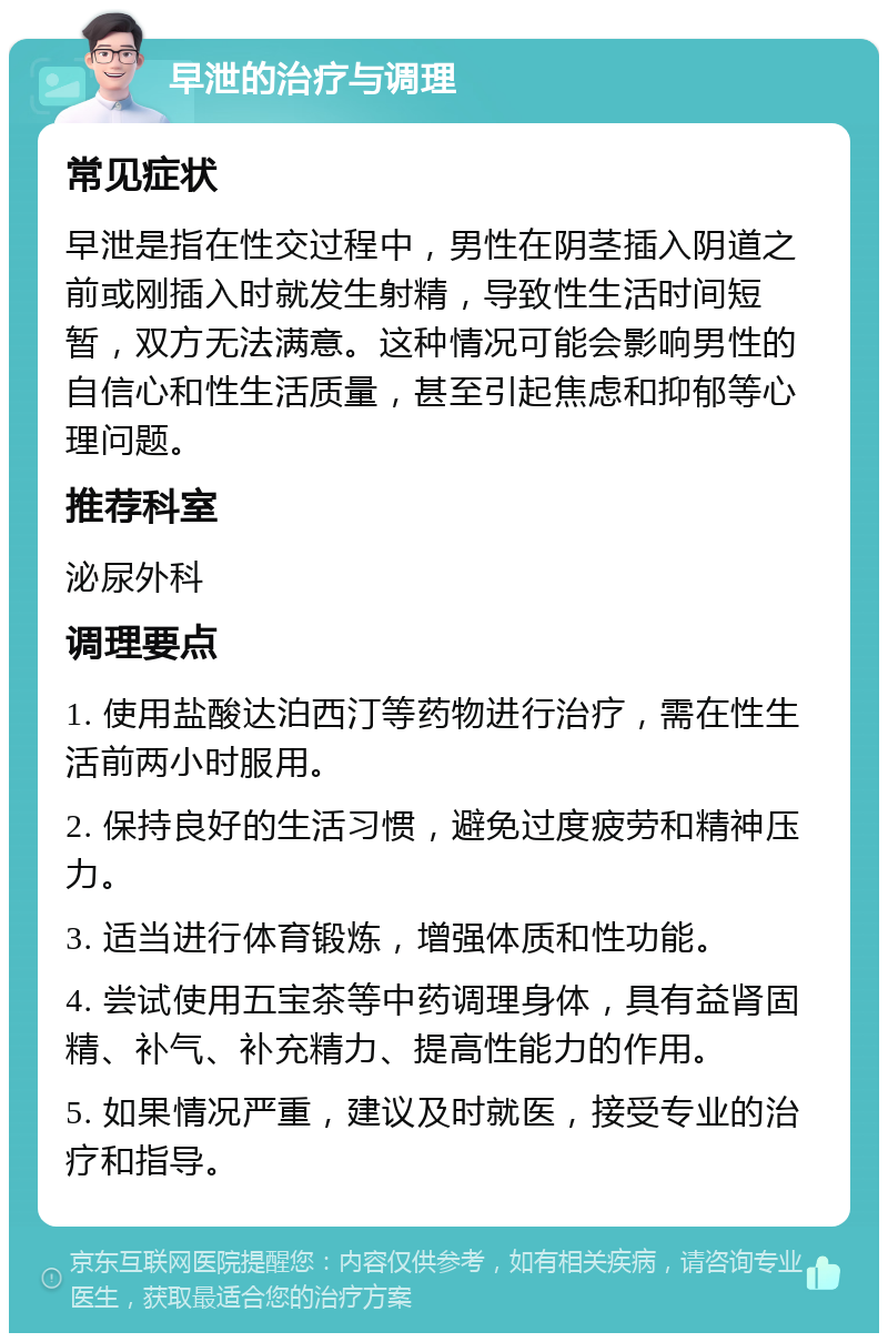 早泄的治疗与调理 常见症状 早泄是指在性交过程中，男性在阴茎插入阴道之前或刚插入时就发生射精，导致性生活时间短暂，双方无法满意。这种情况可能会影响男性的自信心和性生活质量，甚至引起焦虑和抑郁等心理问题。 推荐科室 泌尿外科 调理要点 1. 使用盐酸达泊西汀等药物进行治疗，需在性生活前两小时服用。 2. 保持良好的生活习惯，避免过度疲劳和精神压力。 3. 适当进行体育锻炼，增强体质和性功能。 4. 尝试使用五宝茶等中药调理身体，具有益肾固精、补气、补充精力、提高性能力的作用。 5. 如果情况严重，建议及时就医，接受专业的治疗和指导。