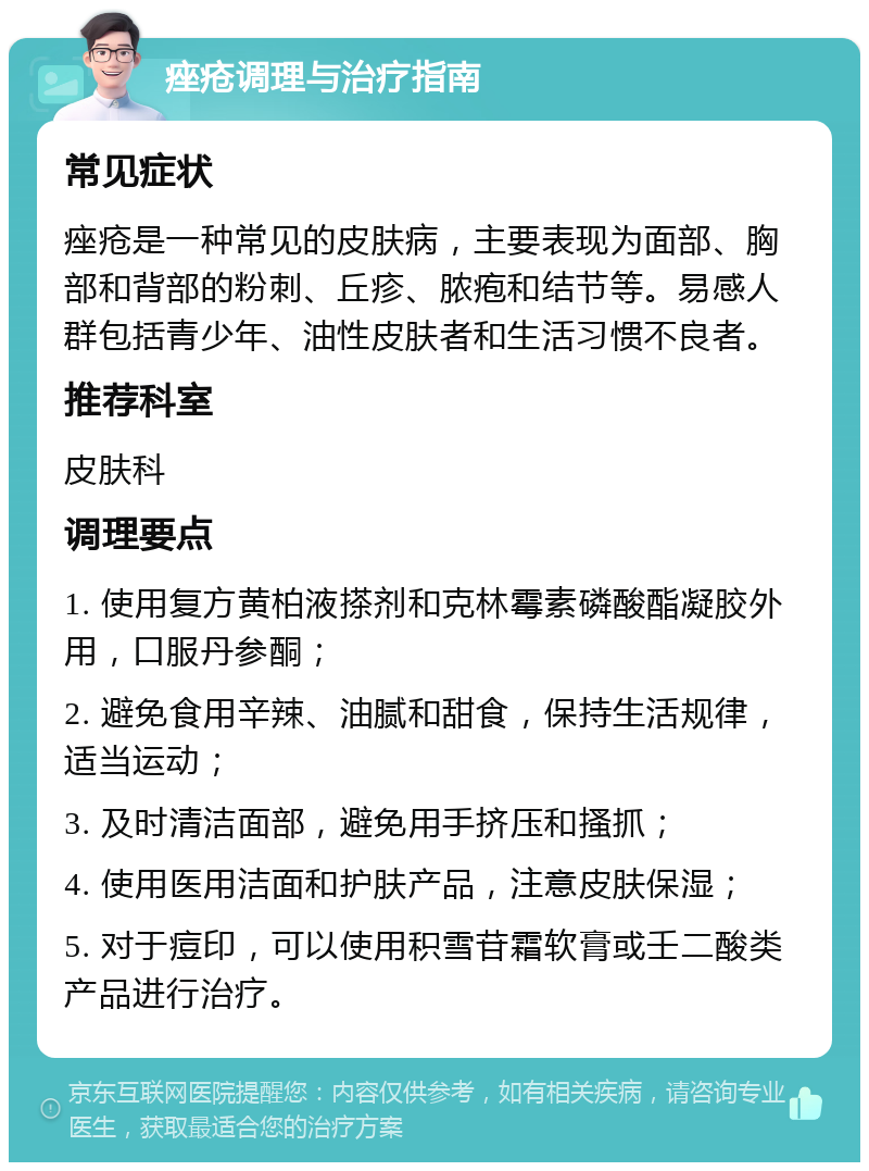 痤疮调理与治疗指南 常见症状 痤疮是一种常见的皮肤病，主要表现为面部、胸部和背部的粉刺、丘疹、脓疱和结节等。易感人群包括青少年、油性皮肤者和生活习惯不良者。 推荐科室 皮肤科 调理要点 1. 使用复方黄柏液搽剂和克林霉素磷酸酯凝胶外用，口服丹参酮； 2. 避免食用辛辣、油腻和甜食，保持生活规律，适当运动； 3. 及时清洁面部，避免用手挤压和搔抓； 4. 使用医用洁面和护肤产品，注意皮肤保湿； 5. 对于痘印，可以使用积雪苷霜软膏或壬二酸类产品进行治疗。