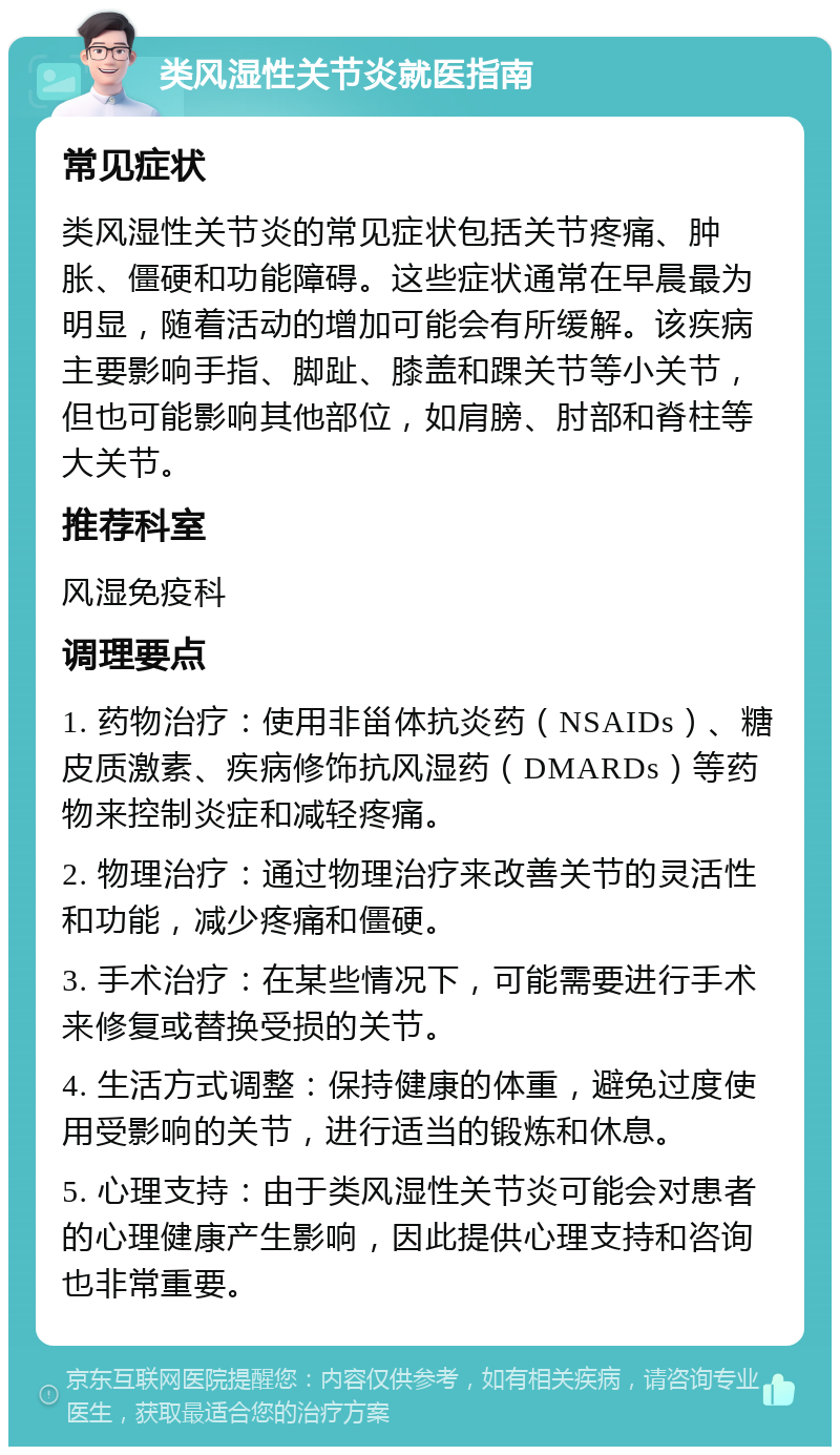 类风湿性关节炎就医指南 常见症状 类风湿性关节炎的常见症状包括关节疼痛、肿胀、僵硬和功能障碍。这些症状通常在早晨最为明显，随着活动的增加可能会有所缓解。该疾病主要影响手指、脚趾、膝盖和踝关节等小关节，但也可能影响其他部位，如肩膀、肘部和脊柱等大关节。 推荐科室 风湿免疫科 调理要点 1. 药物治疗：使用非甾体抗炎药（NSAIDs）、糖皮质激素、疾病修饰抗风湿药（DMARDs）等药物来控制炎症和减轻疼痛。 2. 物理治疗：通过物理治疗来改善关节的灵活性和功能，减少疼痛和僵硬。 3. 手术治疗：在某些情况下，可能需要进行手术来修复或替换受损的关节。 4. 生活方式调整：保持健康的体重，避免过度使用受影响的关节，进行适当的锻炼和休息。 5. 心理支持：由于类风湿性关节炎可能会对患者的心理健康产生影响，因此提供心理支持和咨询也非常重要。