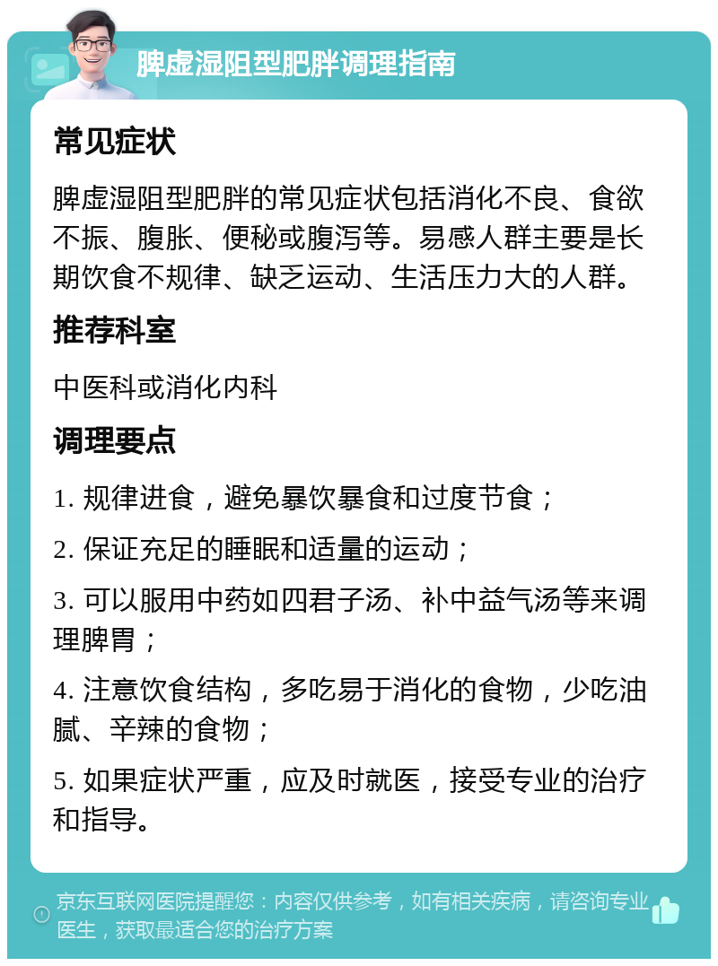 脾虚湿阻型肥胖调理指南 常见症状 脾虚湿阻型肥胖的常见症状包括消化不良、食欲不振、腹胀、便秘或腹泻等。易感人群主要是长期饮食不规律、缺乏运动、生活压力大的人群。 推荐科室 中医科或消化内科 调理要点 1. 规律进食，避免暴饮暴食和过度节食； 2. 保证充足的睡眠和适量的运动； 3. 可以服用中药如四君子汤、补中益气汤等来调理脾胃； 4. 注意饮食结构，多吃易于消化的食物，少吃油腻、辛辣的食物； 5. 如果症状严重，应及时就医，接受专业的治疗和指导。