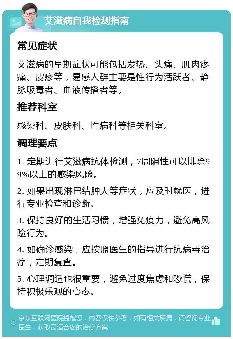 艾滋病自我检测指南 常见症状 艾滋病的早期症状可能包括发热、头痛、肌肉疼痛、皮疹等，易感人群主要是性行为活跃者、静脉吸毒者、血液传播者等。 推荐科室 感染科、皮肤科、性病科等相关科室。 调理要点 1. 定期进行艾滋病抗体检测，7周阴性可以排除99%以上的感染风险。 2. 如果出现淋巴结肿大等症状，应及时就医，进行专业检查和诊断。 3. 保持良好的生活习惯，增强免疫力，避免高风险行为。 4. 如确诊感染，应按照医生的指导进行抗病毒治疗，定期复查。 5. 心理调适也很重要，避免过度焦虑和恐慌，保持积极乐观的心态。