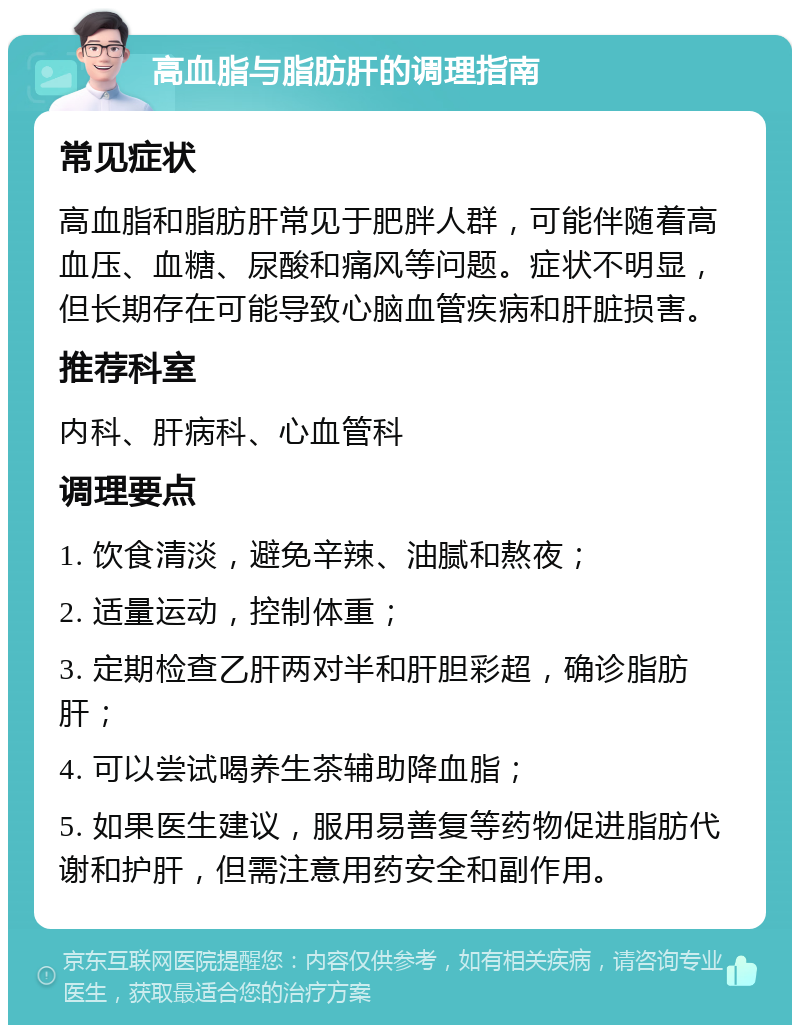 高血脂与脂肪肝的调理指南 常见症状 高血脂和脂肪肝常见于肥胖人群，可能伴随着高血压、血糖、尿酸和痛风等问题。症状不明显，但长期存在可能导致心脑血管疾病和肝脏损害。 推荐科室 内科、肝病科、心血管科 调理要点 1. 饮食清淡，避免辛辣、油腻和熬夜； 2. 适量运动，控制体重； 3. 定期检查乙肝两对半和肝胆彩超，确诊脂肪肝； 4. 可以尝试喝养生茶辅助降血脂； 5. 如果医生建议，服用易善复等药物促进脂肪代谢和护肝，但需注意用药安全和副作用。