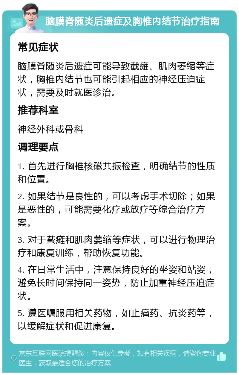 脑膜脊随炎后遗症及胸椎内结节治疗指南 常见症状 脑膜脊随炎后遗症可能导致截瘫、肌肉萎缩等症状，胸椎内结节也可能引起相应的神经压迫症状，需要及时就医诊治。 推荐科室 神经外科或骨科 调理要点 1. 首先进行胸椎核磁共振检查，明确结节的性质和位置。 2. 如果结节是良性的，可以考虑手术切除；如果是恶性的，可能需要化疗或放疗等综合治疗方案。 3. 对于截瘫和肌肉萎缩等症状，可以进行物理治疗和康复训练，帮助恢复功能。 4. 在日常生活中，注意保持良好的坐姿和站姿，避免长时间保持同一姿势，防止加重神经压迫症状。 5. 遵医嘱服用相关药物，如止痛药、抗炎药等，以缓解症状和促进康复。