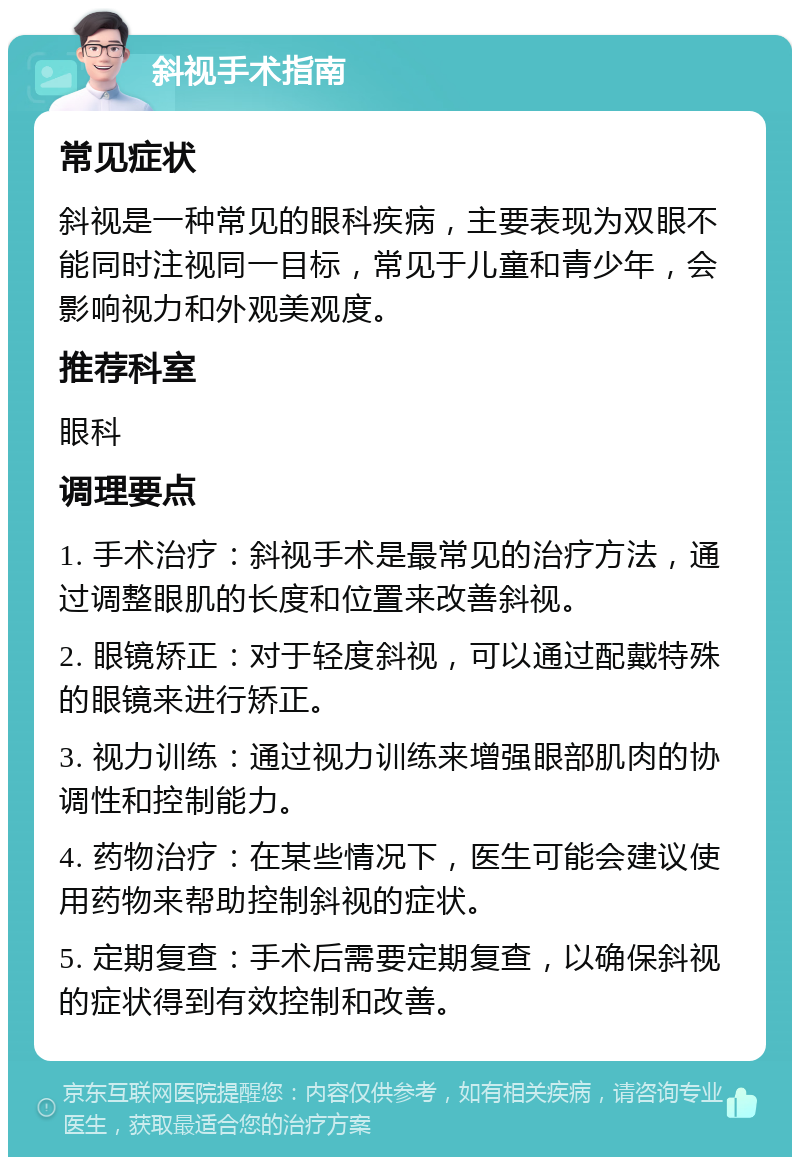 斜视手术指南 常见症状 斜视是一种常见的眼科疾病，主要表现为双眼不能同时注视同一目标，常见于儿童和青少年，会影响视力和外观美观度。 推荐科室 眼科 调理要点 1. 手术治疗：斜视手术是最常见的治疗方法，通过调整眼肌的长度和位置来改善斜视。 2. 眼镜矫正：对于轻度斜视，可以通过配戴特殊的眼镜来进行矫正。 3. 视力训练：通过视力训练来增强眼部肌肉的协调性和控制能力。 4. 药物治疗：在某些情况下，医生可能会建议使用药物来帮助控制斜视的症状。 5. 定期复查：手术后需要定期复查，以确保斜视的症状得到有效控制和改善。