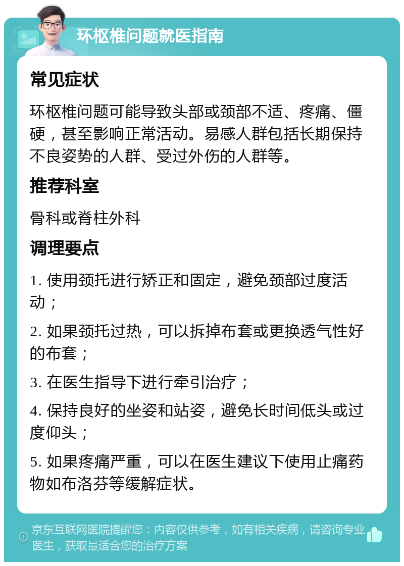 环枢椎问题就医指南 常见症状 环枢椎问题可能导致头部或颈部不适、疼痛、僵硬，甚至影响正常活动。易感人群包括长期保持不良姿势的人群、受过外伤的人群等。 推荐科室 骨科或脊柱外科 调理要点 1. 使用颈托进行矫正和固定，避免颈部过度活动； 2. 如果颈托过热，可以拆掉布套或更换透气性好的布套； 3. 在医生指导下进行牵引治疗； 4. 保持良好的坐姿和站姿，避免长时间低头或过度仰头； 5. 如果疼痛严重，可以在医生建议下使用止痛药物如布洛芬等缓解症状。