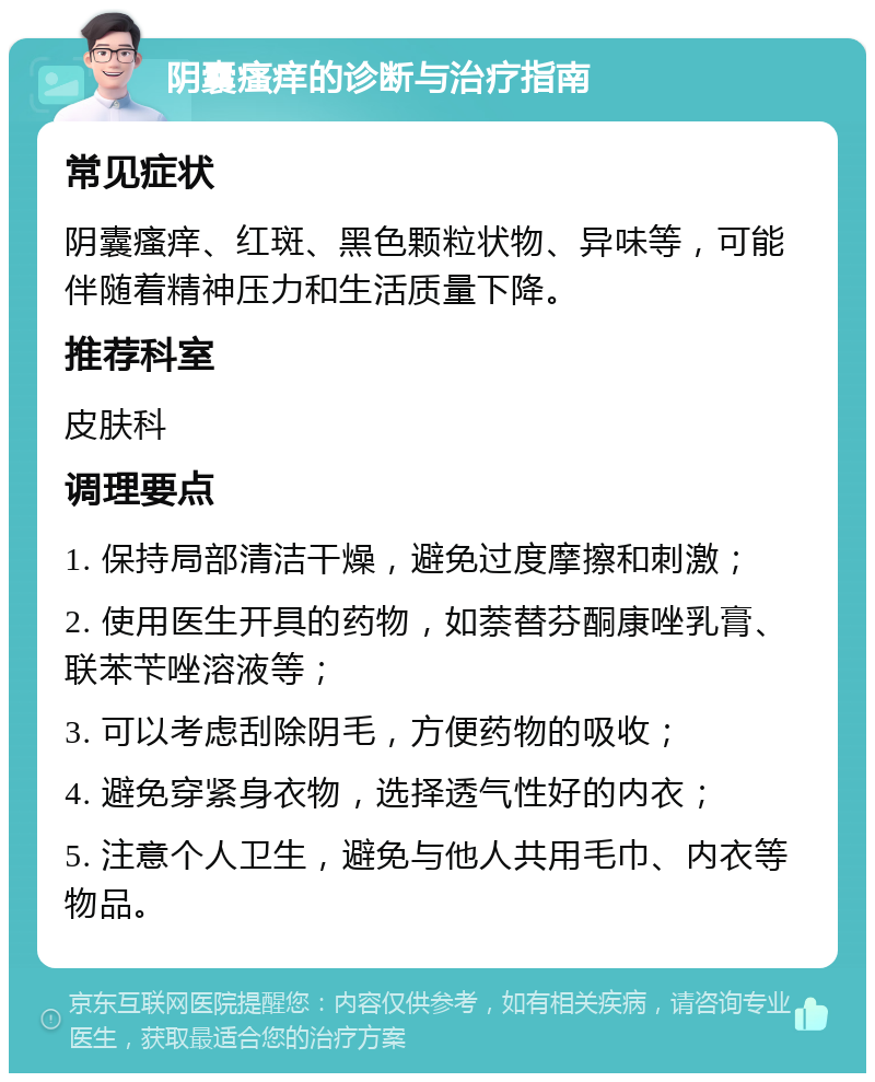 阴囊瘙痒的诊断与治疗指南 常见症状 阴囊瘙痒、红斑、黑色颗粒状物、异味等，可能伴随着精神压力和生活质量下降。 推荐科室 皮肤科 调理要点 1. 保持局部清洁干燥，避免过度摩擦和刺激； 2. 使用医生开具的药物，如萘替芬酮康唑乳膏、联苯苄唑溶液等； 3. 可以考虑刮除阴毛，方便药物的吸收； 4. 避免穿紧身衣物，选择透气性好的内衣； 5. 注意个人卫生，避免与他人共用毛巾、内衣等物品。