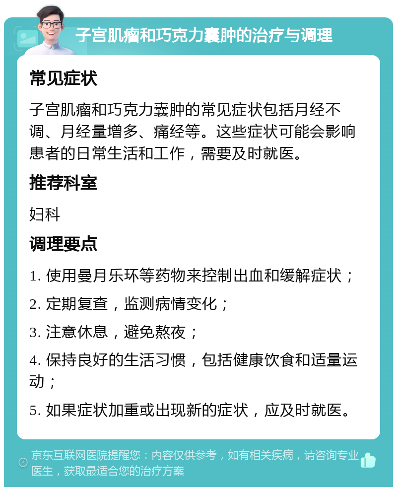 子宫肌瘤和巧克力囊肿的治疗与调理 常见症状 子宫肌瘤和巧克力囊肿的常见症状包括月经不调、月经量增多、痛经等。这些症状可能会影响患者的日常生活和工作，需要及时就医。 推荐科室 妇科 调理要点 1. 使用曼月乐环等药物来控制出血和缓解症状； 2. 定期复查，监测病情变化； 3. 注意休息，避免熬夜； 4. 保持良好的生活习惯，包括健康饮食和适量运动； 5. 如果症状加重或出现新的症状，应及时就医。