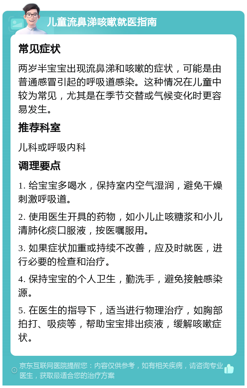 儿童流鼻涕咳嗽就医指南 常见症状 两岁半宝宝出现流鼻涕和咳嗽的症状，可能是由普通感冒引起的呼吸道感染。这种情况在儿童中较为常见，尤其是在季节交替或气候变化时更容易发生。 推荐科室 儿科或呼吸内科 调理要点 1. 给宝宝多喝水，保持室内空气湿润，避免干燥刺激呼吸道。 2. 使用医生开具的药物，如小儿止咳糖浆和小儿清肺化痰口服液，按医嘱服用。 3. 如果症状加重或持续不改善，应及时就医，进行必要的检查和治疗。 4. 保持宝宝的个人卫生，勤洗手，避免接触感染源。 5. 在医生的指导下，适当进行物理治疗，如胸部拍打、吸痰等，帮助宝宝排出痰液，缓解咳嗽症状。