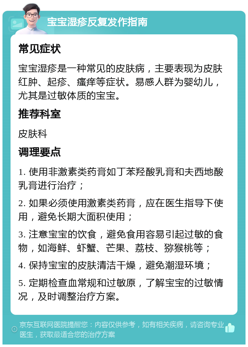 宝宝湿疹反复发作指南 常见症状 宝宝湿疹是一种常见的皮肤病，主要表现为皮肤红肿、起疹、瘙痒等症状。易感人群为婴幼儿，尤其是过敏体质的宝宝。 推荐科室 皮肤科 调理要点 1. 使用非激素类药膏如丁苯羟酸乳膏和夫西地酸乳膏进行治疗； 2. 如果必须使用激素类药膏，应在医生指导下使用，避免长期大面积使用； 3. 注意宝宝的饮食，避免食用容易引起过敏的食物，如海鲜、虾蟹、芒果、荔枝、猕猴桃等； 4. 保持宝宝的皮肤清洁干燥，避免潮湿环境； 5. 定期检查血常规和过敏原，了解宝宝的过敏情况，及时调整治疗方案。