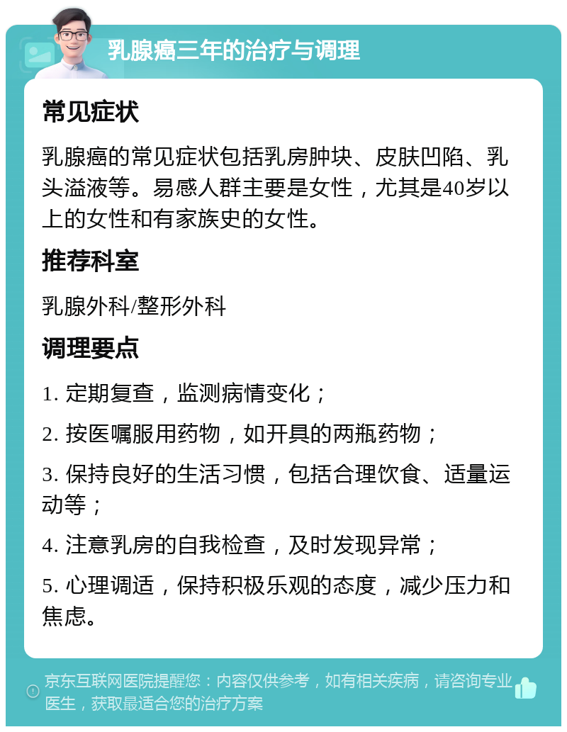 乳腺癌三年的治疗与调理 常见症状 乳腺癌的常见症状包括乳房肿块、皮肤凹陷、乳头溢液等。易感人群主要是女性，尤其是40岁以上的女性和有家族史的女性。 推荐科室 乳腺外科/整形外科 调理要点 1. 定期复查，监测病情变化； 2. 按医嘱服用药物，如开具的两瓶药物； 3. 保持良好的生活习惯，包括合理饮食、适量运动等； 4. 注意乳房的自我检查，及时发现异常； 5. 心理调适，保持积极乐观的态度，减少压力和焦虑。