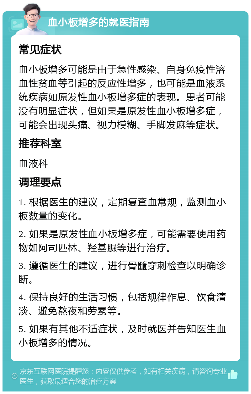 血小板增多的就医指南 常见症状 血小板增多可能是由于急性感染、自身免疫性溶血性贫血等引起的反应性增多，也可能是血液系统疾病如原发性血小板增多症的表现。患者可能没有明显症状，但如果是原发性血小板增多症，可能会出现头痛、视力模糊、手脚发麻等症状。 推荐科室 血液科 调理要点 1. 根据医生的建议，定期复查血常规，监测血小板数量的变化。 2. 如果是原发性血小板增多症，可能需要使用药物如阿司匹林、羟基脲等进行治疗。 3. 遵循医生的建议，进行骨髓穿刺检查以明确诊断。 4. 保持良好的生活习惯，包括规律作息、饮食清淡、避免熬夜和劳累等。 5. 如果有其他不适症状，及时就医并告知医生血小板增多的情况。