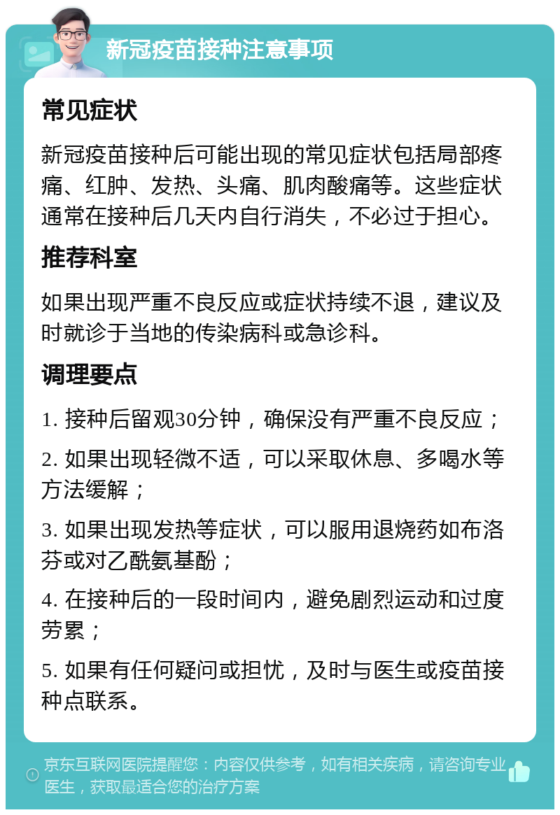 新冠疫苗接种注意事项 常见症状 新冠疫苗接种后可能出现的常见症状包括局部疼痛、红肿、发热、头痛、肌肉酸痛等。这些症状通常在接种后几天内自行消失，不必过于担心。 推荐科室 如果出现严重不良反应或症状持续不退，建议及时就诊于当地的传染病科或急诊科。 调理要点 1. 接种后留观30分钟，确保没有严重不良反应； 2. 如果出现轻微不适，可以采取休息、多喝水等方法缓解； 3. 如果出现发热等症状，可以服用退烧药如布洛芬或对乙酰氨基酚； 4. 在接种后的一段时间内，避免剧烈运动和过度劳累； 5. 如果有任何疑问或担忧，及时与医生或疫苗接种点联系。