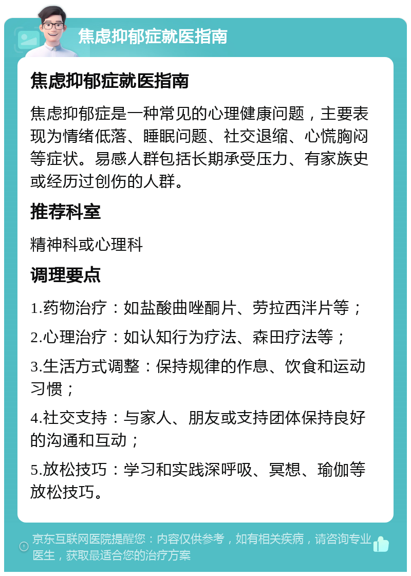 焦虑抑郁症就医指南 焦虑抑郁症就医指南 焦虑抑郁症是一种常见的心理健康问题，主要表现为情绪低落、睡眠问题、社交退缩、心慌胸闷等症状。易感人群包括长期承受压力、有家族史或经历过创伤的人群。 推荐科室 精神科或心理科 调理要点 1.药物治疗：如盐酸曲唑酮片、劳拉西泮片等； 2.心理治疗：如认知行为疗法、森田疗法等； 3.生活方式调整：保持规律的作息、饮食和运动习惯； 4.社交支持：与家人、朋友或支持团体保持良好的沟通和互动； 5.放松技巧：学习和实践深呼吸、冥想、瑜伽等放松技巧。