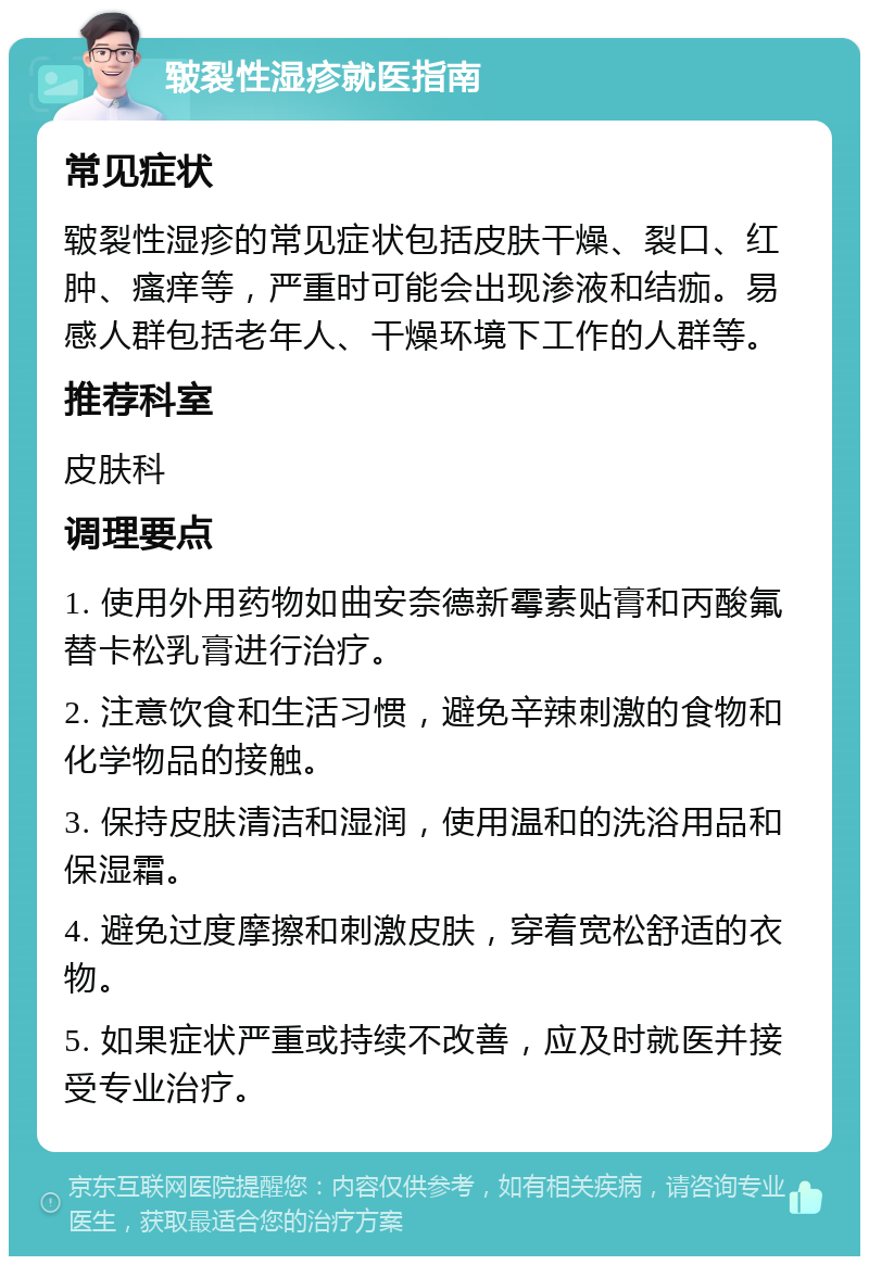 皲裂性湿疹就医指南 常见症状 皲裂性湿疹的常见症状包括皮肤干燥、裂口、红肿、瘙痒等，严重时可能会出现渗液和结痂。易感人群包括老年人、干燥环境下工作的人群等。 推荐科室 皮肤科 调理要点 1. 使用外用药物如曲安奈德新霉素贴膏和丙酸氟替卡松乳膏进行治疗。 2. 注意饮食和生活习惯，避免辛辣刺激的食物和化学物品的接触。 3. 保持皮肤清洁和湿润，使用温和的洗浴用品和保湿霜。 4. 避免过度摩擦和刺激皮肤，穿着宽松舒适的衣物。 5. 如果症状严重或持续不改善，应及时就医并接受专业治疗。