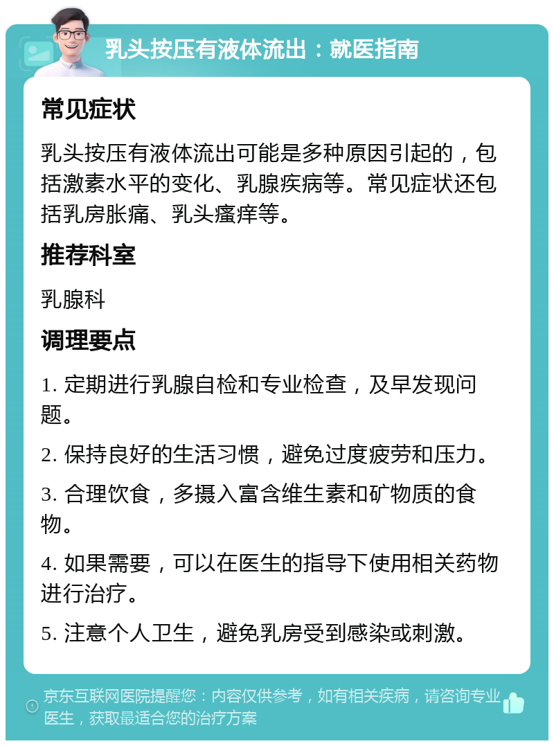 乳头按压有液体流出：就医指南 常见症状 乳头按压有液体流出可能是多种原因引起的，包括激素水平的变化、乳腺疾病等。常见症状还包括乳房胀痛、乳头瘙痒等。 推荐科室 乳腺科 调理要点 1. 定期进行乳腺自检和专业检查，及早发现问题。 2. 保持良好的生活习惯，避免过度疲劳和压力。 3. 合理饮食，多摄入富含维生素和矿物质的食物。 4. 如果需要，可以在医生的指导下使用相关药物进行治疗。 5. 注意个人卫生，避免乳房受到感染或刺激。