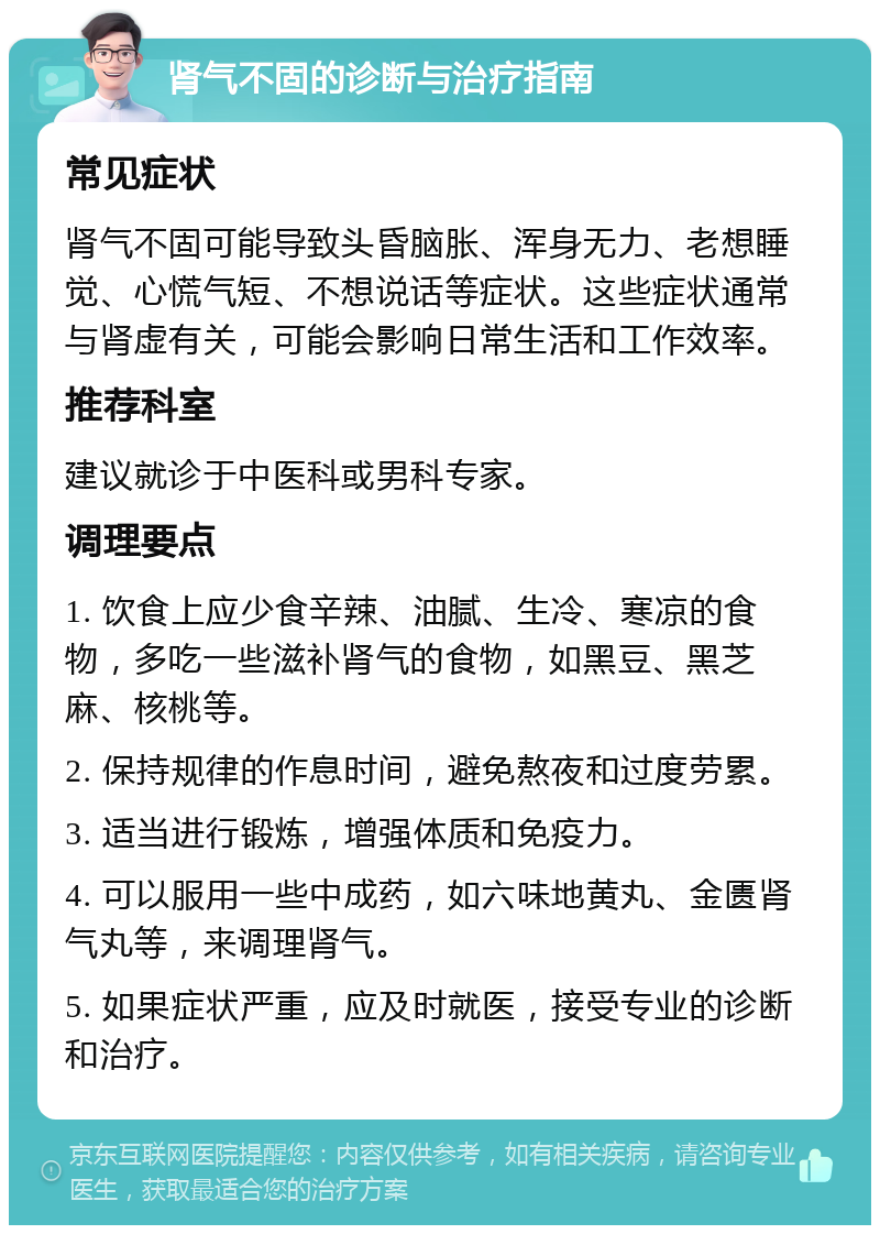 肾气不固的诊断与治疗指南 常见症状 肾气不固可能导致头昏脑胀、浑身无力、老想睡觉、心慌气短、不想说话等症状。这些症状通常与肾虚有关，可能会影响日常生活和工作效率。 推荐科室 建议就诊于中医科或男科专家。 调理要点 1. 饮食上应少食辛辣、油腻、生冷、寒凉的食物，多吃一些滋补肾气的食物，如黑豆、黑芝麻、核桃等。 2. 保持规律的作息时间，避免熬夜和过度劳累。 3. 适当进行锻炼，增强体质和免疫力。 4. 可以服用一些中成药，如六味地黄丸、金匮肾气丸等，来调理肾气。 5. 如果症状严重，应及时就医，接受专业的诊断和治疗。