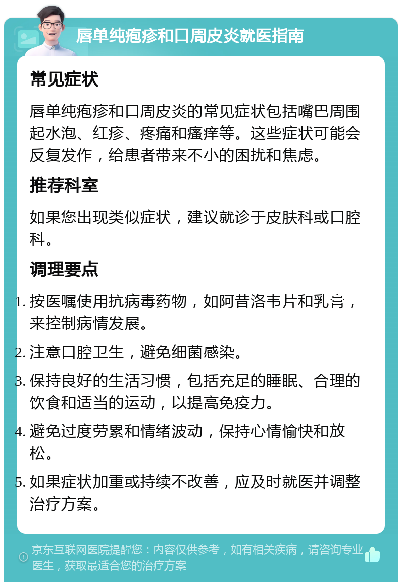 唇单纯疱疹和口周皮炎就医指南 常见症状 唇单纯疱疹和口周皮炎的常见症状包括嘴巴周围起水泡、红疹、疼痛和瘙痒等。这些症状可能会反复发作，给患者带来不小的困扰和焦虑。 推荐科室 如果您出现类似症状，建议就诊于皮肤科或口腔科。 调理要点 按医嘱使用抗病毒药物，如阿昔洛韦片和乳膏，来控制病情发展。 注意口腔卫生，避免细菌感染。 保持良好的生活习惯，包括充足的睡眠、合理的饮食和适当的运动，以提高免疫力。 避免过度劳累和情绪波动，保持心情愉快和放松。 如果症状加重或持续不改善，应及时就医并调整治疗方案。