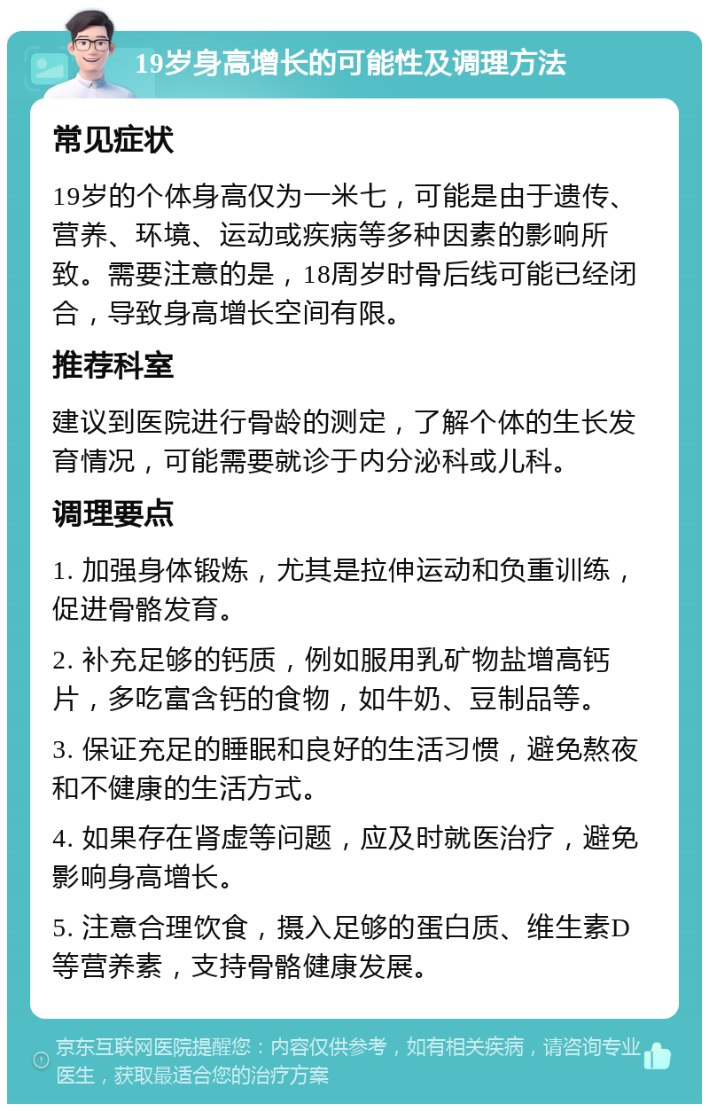 19岁身高增长的可能性及调理方法 常见症状 19岁的个体身高仅为一米七，可能是由于遗传、营养、环境、运动或疾病等多种因素的影响所致。需要注意的是，18周岁时骨后线可能已经闭合，导致身高增长空间有限。 推荐科室 建议到医院进行骨龄的测定，了解个体的生长发育情况，可能需要就诊于内分泌科或儿科。 调理要点 1. 加强身体锻炼，尤其是拉伸运动和负重训练，促进骨骼发育。 2. 补充足够的钙质，例如服用乳矿物盐增高钙片，多吃富含钙的食物，如牛奶、豆制品等。 3. 保证充足的睡眠和良好的生活习惯，避免熬夜和不健康的生活方式。 4. 如果存在肾虚等问题，应及时就医治疗，避免影响身高增长。 5. 注意合理饮食，摄入足够的蛋白质、维生素D等营养素，支持骨骼健康发展。