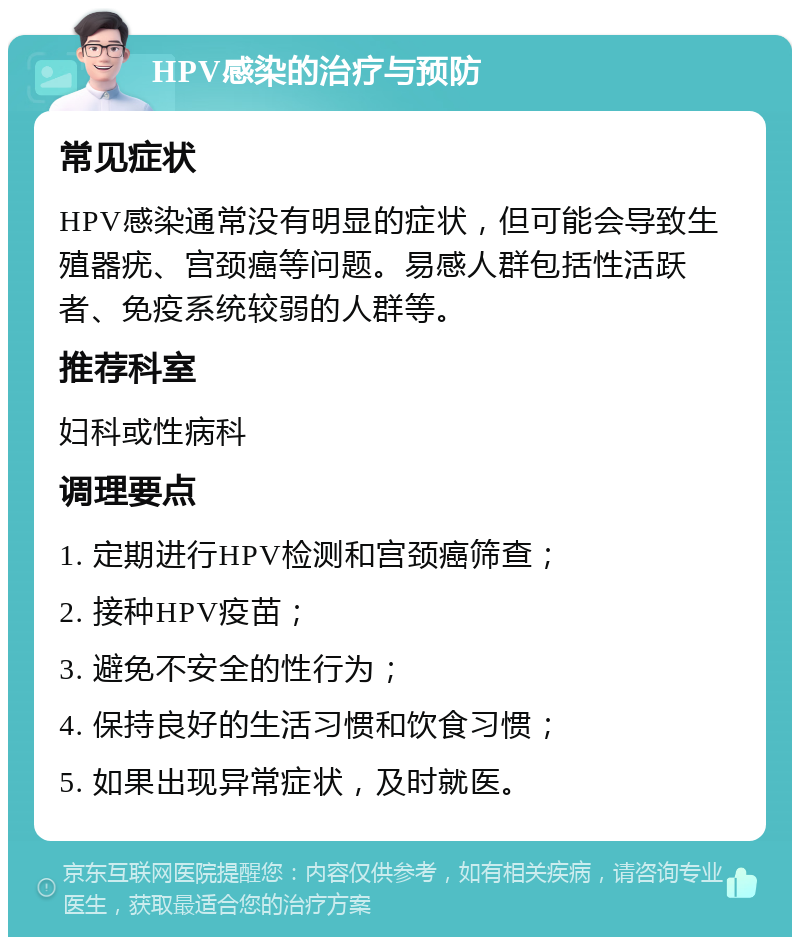 HPV感染的治疗与预防 常见症状 HPV感染通常没有明显的症状，但可能会导致生殖器疣、宫颈癌等问题。易感人群包括性活跃者、免疫系统较弱的人群等。 推荐科室 妇科或性病科 调理要点 1. 定期进行HPV检测和宫颈癌筛查； 2. 接种HPV疫苗； 3. 避免不安全的性行为； 4. 保持良好的生活习惯和饮食习惯； 5. 如果出现异常症状，及时就医。