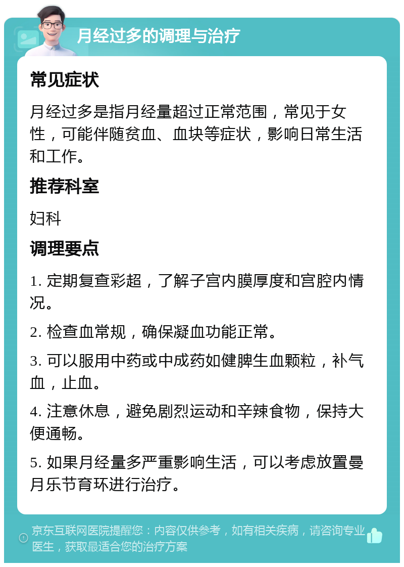 月经过多的调理与治疗 常见症状 月经过多是指月经量超过正常范围，常见于女性，可能伴随贫血、血块等症状，影响日常生活和工作。 推荐科室 妇科 调理要点 1. 定期复查彩超，了解子宫内膜厚度和宫腔内情况。 2. 检查血常规，确保凝血功能正常。 3. 可以服用中药或中成药如健脾生血颗粒，补气血，止血。 4. 注意休息，避免剧烈运动和辛辣食物，保持大便通畅。 5. 如果月经量多严重影响生活，可以考虑放置曼月乐节育环进行治疗。