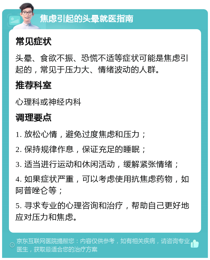 焦虑引起的头晕就医指南 常见症状 头晕、食欲不振、恐慌不适等症状可能是焦虑引起的，常见于压力大、情绪波动的人群。 推荐科室 心理科或神经内科 调理要点 1. 放松心情，避免过度焦虑和压力； 2. 保持规律作息，保证充足的睡眠； 3. 适当进行运动和休闲活动，缓解紧张情绪； 4. 如果症状严重，可以考虑使用抗焦虑药物，如阿普唑仑等； 5. 寻求专业的心理咨询和治疗，帮助自己更好地应对压力和焦虑。