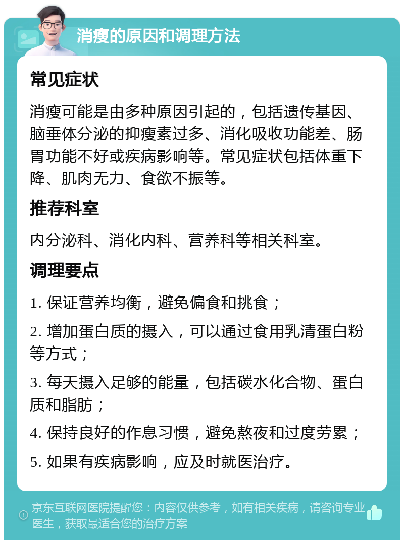 消瘦的原因和调理方法 常见症状 消瘦可能是由多种原因引起的，包括遗传基因、脑垂体分泌的抑瘦素过多、消化吸收功能差、肠胃功能不好或疾病影响等。常见症状包括体重下降、肌肉无力、食欲不振等。 推荐科室 内分泌科、消化内科、营养科等相关科室。 调理要点 1. 保证营养均衡，避免偏食和挑食； 2. 增加蛋白质的摄入，可以通过食用乳清蛋白粉等方式； 3. 每天摄入足够的能量，包括碳水化合物、蛋白质和脂肪； 4. 保持良好的作息习惯，避免熬夜和过度劳累； 5. 如果有疾病影响，应及时就医治疗。