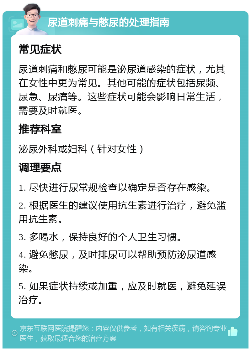 尿道刺痛与憋尿的处理指南 常见症状 尿道刺痛和憋尿可能是泌尿道感染的症状，尤其在女性中更为常见。其他可能的症状包括尿频、尿急、尿痛等。这些症状可能会影响日常生活，需要及时就医。 推荐科室 泌尿外科或妇科（针对女性） 调理要点 1. 尽快进行尿常规检查以确定是否存在感染。 2. 根据医生的建议使用抗生素进行治疗，避免滥用抗生素。 3. 多喝水，保持良好的个人卫生习惯。 4. 避免憋尿，及时排尿可以帮助预防泌尿道感染。 5. 如果症状持续或加重，应及时就医，避免延误治疗。