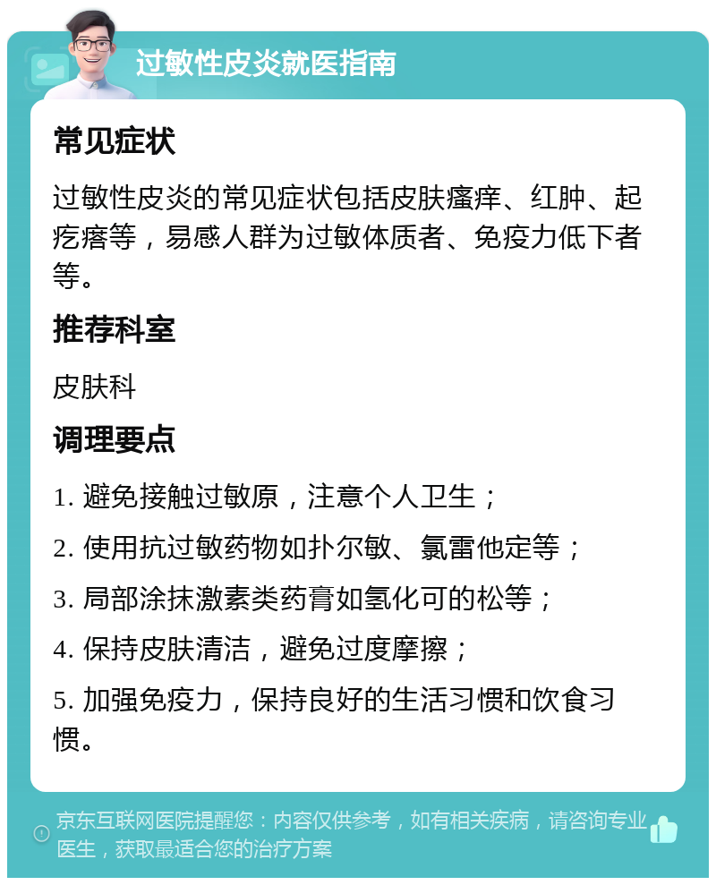 过敏性皮炎就医指南 常见症状 过敏性皮炎的常见症状包括皮肤瘙痒、红肿、起疙瘩等，易感人群为过敏体质者、免疫力低下者等。 推荐科室 皮肤科 调理要点 1. 避免接触过敏原，注意个人卫生； 2. 使用抗过敏药物如扑尔敏、氯雷他定等； 3. 局部涂抹激素类药膏如氢化可的松等； 4. 保持皮肤清洁，避免过度摩擦； 5. 加强免疫力，保持良好的生活习惯和饮食习惯。