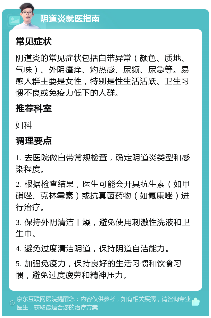 阴道炎就医指南 常见症状 阴道炎的常见症状包括白带异常（颜色、质地、气味）、外阴瘙痒、灼热感、尿频、尿急等。易感人群主要是女性，特别是性生活活跃、卫生习惯不良或免疫力低下的人群。 推荐科室 妇科 调理要点 1. 去医院做白带常规检查，确定阴道炎类型和感染程度。 2. 根据检查结果，医生可能会开具抗生素（如甲硝唑、克林霉素）或抗真菌药物（如氟康唑）进行治疗。 3. 保持外阴清洁干燥，避免使用刺激性洗液和卫生巾。 4. 避免过度清洁阴道，保持阴道自洁能力。 5. 加强免疫力，保持良好的生活习惯和饮食习惯，避免过度疲劳和精神压力。