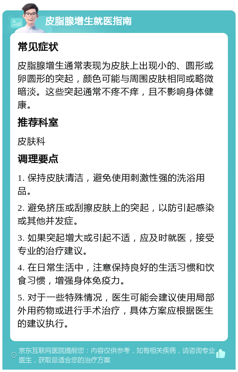 皮脂腺增生就医指南 常见症状 皮脂腺增生通常表现为皮肤上出现小的、圆形或卵圆形的突起，颜色可能与周围皮肤相同或略微暗淡。这些突起通常不疼不痒，且不影响身体健康。 推荐科室 皮肤科 调理要点 1. 保持皮肤清洁，避免使用刺激性强的洗浴用品。 2. 避免挤压或刮擦皮肤上的突起，以防引起感染或其他并发症。 3. 如果突起增大或引起不适，应及时就医，接受专业的治疗建议。 4. 在日常生活中，注意保持良好的生活习惯和饮食习惯，增强身体免疫力。 5. 对于一些特殊情况，医生可能会建议使用局部外用药物或进行手术治疗，具体方案应根据医生的建议执行。