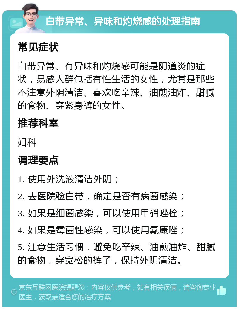 白带异常、异味和灼烧感的处理指南 常见症状 白带异常、有异味和灼烧感可能是阴道炎的症状，易感人群包括有性生活的女性，尤其是那些不注意外阴清洁、喜欢吃辛辣、油煎油炸、甜腻的食物、穿紧身裤的女性。 推荐科室 妇科 调理要点 1. 使用外洗液清洁外阴； 2. 去医院验白带，确定是否有病菌感染； 3. 如果是细菌感染，可以使用甲硝唑栓； 4. 如果是霉菌性感染，可以使用氟康唑； 5. 注意生活习惯，避免吃辛辣、油煎油炸、甜腻的食物，穿宽松的裤子，保持外阴清洁。