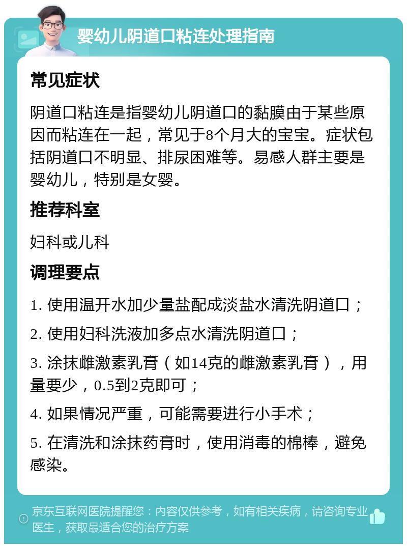 婴幼儿阴道口粘连处理指南 常见症状 阴道口粘连是指婴幼儿阴道口的黏膜由于某些原因而粘连在一起，常见于8个月大的宝宝。症状包括阴道口不明显、排尿困难等。易感人群主要是婴幼儿，特别是女婴。 推荐科室 妇科或儿科 调理要点 1. 使用温开水加少量盐配成淡盐水清洗阴道口； 2. 使用妇科洗液加多点水清洗阴道口； 3. 涂抹雌激素乳膏（如14克的雌激素乳膏），用量要少，0.5到2克即可； 4. 如果情况严重，可能需要进行小手术； 5. 在清洗和涂抹药膏时，使用消毒的棉棒，避免感染。