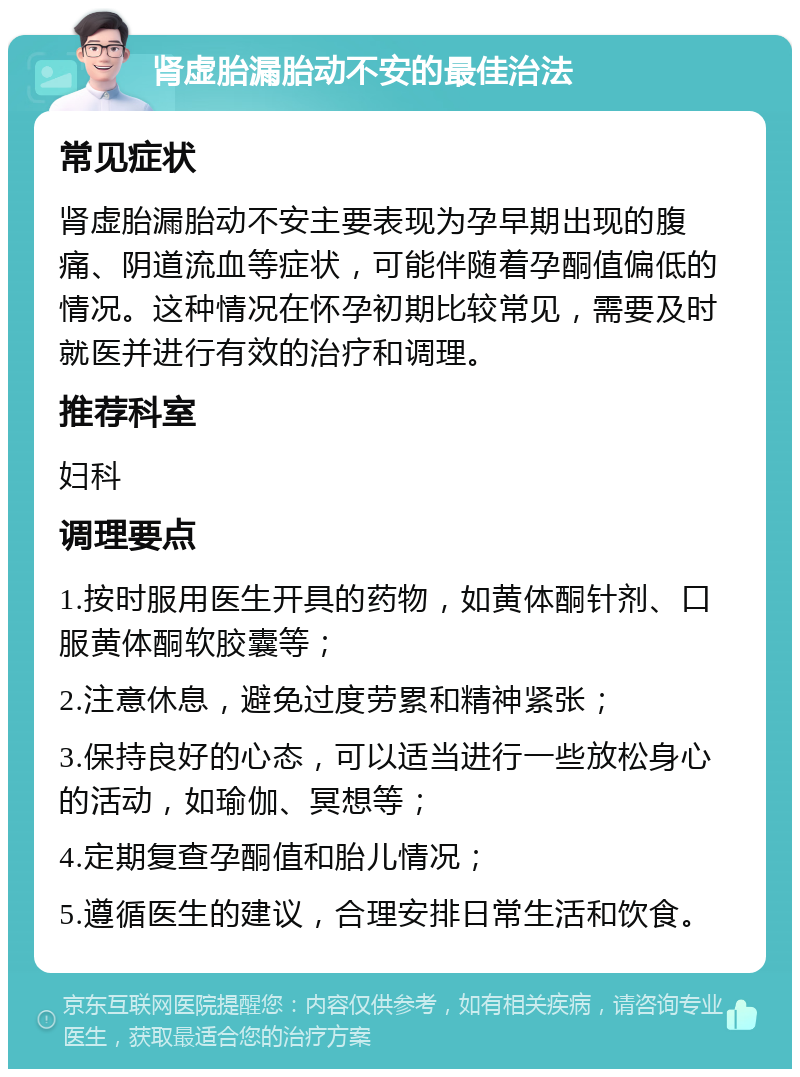 肾虚胎漏胎动不安的最佳治法 常见症状 肾虚胎漏胎动不安主要表现为孕早期出现的腹痛、阴道流血等症状，可能伴随着孕酮值偏低的情况。这种情况在怀孕初期比较常见，需要及时就医并进行有效的治疗和调理。 推荐科室 妇科 调理要点 1.按时服用医生开具的药物，如黄体酮针剂、口服黄体酮软胶囊等； 2.注意休息，避免过度劳累和精神紧张； 3.保持良好的心态，可以适当进行一些放松身心的活动，如瑜伽、冥想等； 4.定期复查孕酮值和胎儿情况； 5.遵循医生的建议，合理安排日常生活和饮食。