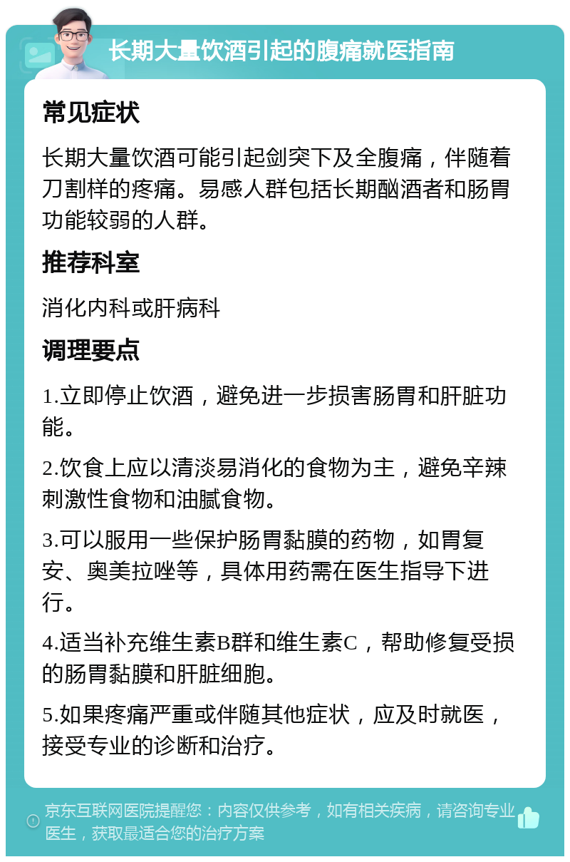 长期大量饮酒引起的腹痛就医指南 常见症状 长期大量饮酒可能引起剑突下及全腹痛，伴随着刀割样的疼痛。易感人群包括长期酗酒者和肠胃功能较弱的人群。 推荐科室 消化内科或肝病科 调理要点 1.立即停止饮酒，避免进一步损害肠胃和肝脏功能。 2.饮食上应以清淡易消化的食物为主，避免辛辣刺激性食物和油腻食物。 3.可以服用一些保护肠胃黏膜的药物，如胃复安、奥美拉唑等，具体用药需在医生指导下进行。 4.适当补充维生素B群和维生素C，帮助修复受损的肠胃黏膜和肝脏细胞。 5.如果疼痛严重或伴随其他症状，应及时就医，接受专业的诊断和治疗。