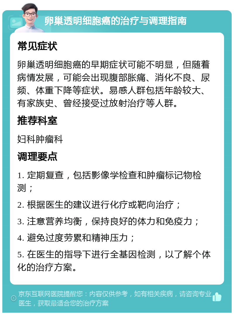 卵巢透明细胞癌的治疗与调理指南 常见症状 卵巢透明细胞癌的早期症状可能不明显，但随着病情发展，可能会出现腹部胀痛、消化不良、尿频、体重下降等症状。易感人群包括年龄较大、有家族史、曾经接受过放射治疗等人群。 推荐科室 妇科肿瘤科 调理要点 1. 定期复查，包括影像学检查和肿瘤标记物检测； 2. 根据医生的建议进行化疗或靶向治疗； 3. 注意营养均衡，保持良好的体力和免疫力； 4. 避免过度劳累和精神压力； 5. 在医生的指导下进行全基因检测，以了解个体化的治疗方案。