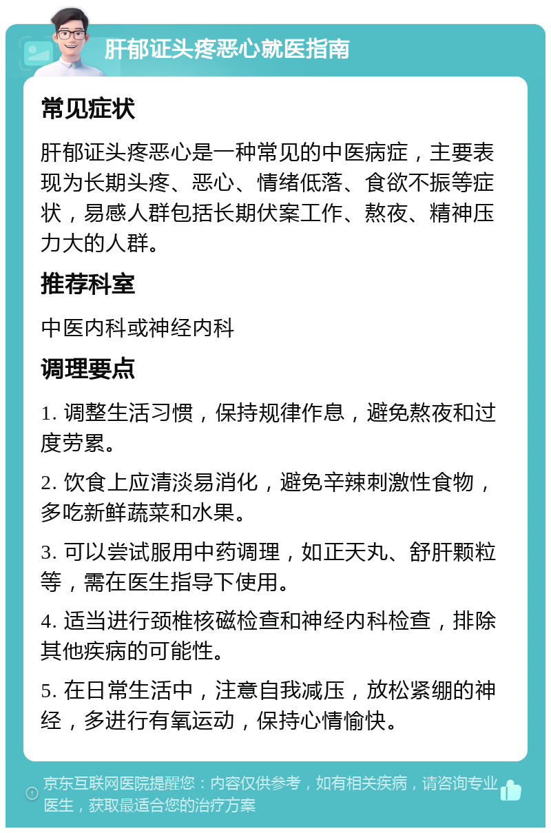 肝郁证头疼恶心就医指南 常见症状 肝郁证头疼恶心是一种常见的中医病症，主要表现为长期头疼、恶心、情绪低落、食欲不振等症状，易感人群包括长期伏案工作、熬夜、精神压力大的人群。 推荐科室 中医内科或神经内科 调理要点 1. 调整生活习惯，保持规律作息，避免熬夜和过度劳累。 2. 饮食上应清淡易消化，避免辛辣刺激性食物，多吃新鲜蔬菜和水果。 3. 可以尝试服用中药调理，如正天丸、舒肝颗粒等，需在医生指导下使用。 4. 适当进行颈椎核磁检查和神经内科检查，排除其他疾病的可能性。 5. 在日常生活中，注意自我减压，放松紧绷的神经，多进行有氧运动，保持心情愉快。