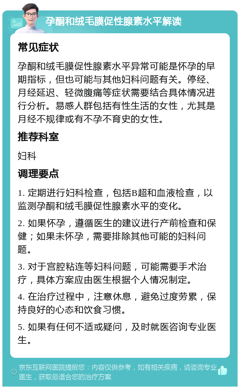 孕酮和绒毛膜促性腺素水平解读 常见症状 孕酮和绒毛膜促性腺素水平异常可能是怀孕的早期指标，但也可能与其他妇科问题有关。停经、月经延迟、轻微腹痛等症状需要结合具体情况进行分析。易感人群包括有性生活的女性，尤其是月经不规律或有不孕不育史的女性。 推荐科室 妇科 调理要点 1. 定期进行妇科检查，包括B超和血液检查，以监测孕酮和绒毛膜促性腺素水平的变化。 2. 如果怀孕，遵循医生的建议进行产前检查和保健；如果未怀孕，需要排除其他可能的妇科问题。 3. 对于宫腔粘连等妇科问题，可能需要手术治疗，具体方案应由医生根据个人情况制定。 4. 在治疗过程中，注意休息，避免过度劳累，保持良好的心态和饮食习惯。 5. 如果有任何不适或疑问，及时就医咨询专业医生。