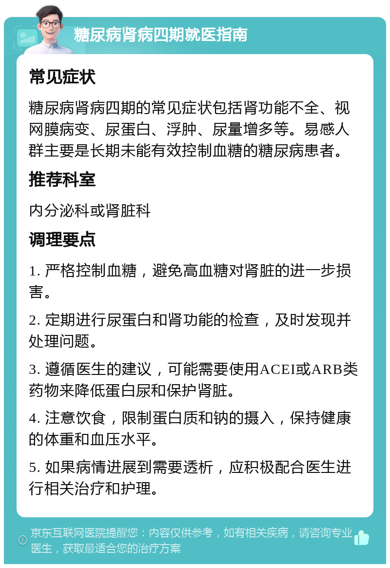 糖尿病肾病四期就医指南 常见症状 糖尿病肾病四期的常见症状包括肾功能不全、视网膜病变、尿蛋白、浮肿、尿量增多等。易感人群主要是长期未能有效控制血糖的糖尿病患者。 推荐科室 内分泌科或肾脏科 调理要点 1. 严格控制血糖，避免高血糖对肾脏的进一步损害。 2. 定期进行尿蛋白和肾功能的检查，及时发现并处理问题。 3. 遵循医生的建议，可能需要使用ACEI或ARB类药物来降低蛋白尿和保护肾脏。 4. 注意饮食，限制蛋白质和钠的摄入，保持健康的体重和血压水平。 5. 如果病情进展到需要透析，应积极配合医生进行相关治疗和护理。